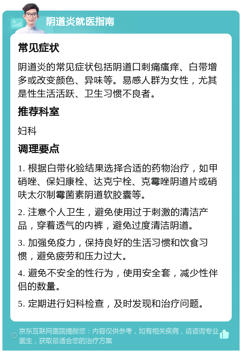 阴道炎就医指南 常见症状 阴道炎的常见症状包括阴道口刺痛瘙痒、白带增多或改变颜色、异味等。易感人群为女性，尤其是性生活活跃、卫生习惯不良者。 推荐科室 妇科 调理要点 1. 根据白带化验结果选择合适的药物治疗，如甲硝唑、保妇康栓、达克宁栓、克霉唑阴道片或硝呋太尔制霉菌素阴道软胶囊等。 2. 注意个人卫生，避免使用过于刺激的清洁产品，穿着透气的内裤，避免过度清洁阴道。 3. 加强免疫力，保持良好的生活习惯和饮食习惯，避免疲劳和压力过大。 4. 避免不安全的性行为，使用安全套，减少性伴侣的数量。 5. 定期进行妇科检查，及时发现和治疗问题。