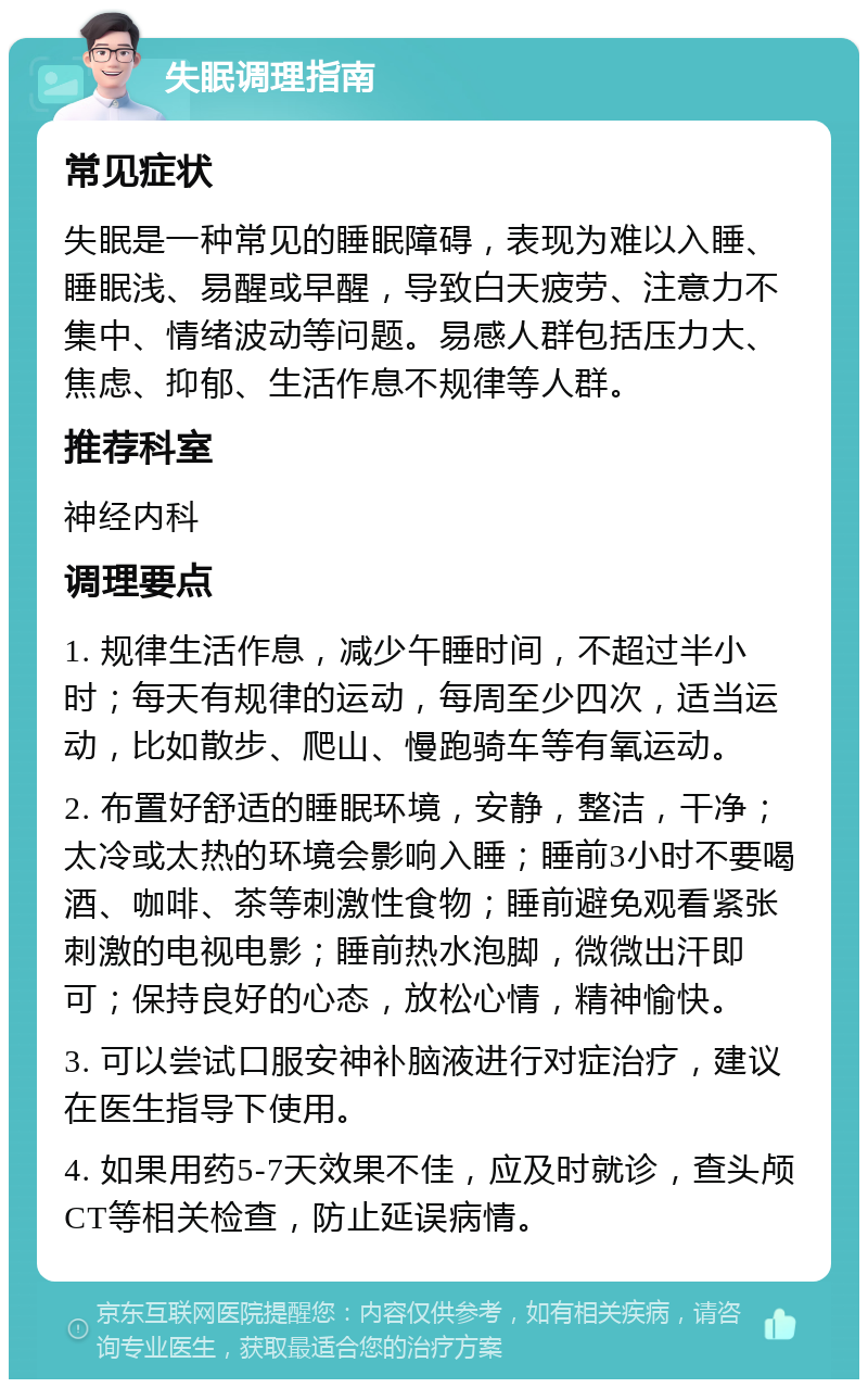 失眠调理指南 常见症状 失眠是一种常见的睡眠障碍，表现为难以入睡、睡眠浅、易醒或早醒，导致白天疲劳、注意力不集中、情绪波动等问题。易感人群包括压力大、焦虑、抑郁、生活作息不规律等人群。 推荐科室 神经内科 调理要点 1. 规律生活作息，减少午睡时间，不超过半小时；每天有规律的运动，每周至少四次，适当运动，比如散步、爬山、慢跑骑车等有氧运动。 2. 布置好舒适的睡眠环境，安静，整洁，干净；太冷或太热的环境会影响入睡；睡前3小时不要喝酒、咖啡、茶等刺激性食物；睡前避免观看紧张刺激的电视电影；睡前热水泡脚，微微出汗即可；保持良好的心态，放松心情，精神愉快。 3. 可以尝试口服安神补脑液进行对症治疗，建议在医生指导下使用。 4. 如果用药5-7天效果不佳，应及时就诊，查头颅CT等相关检查，防止延误病情。