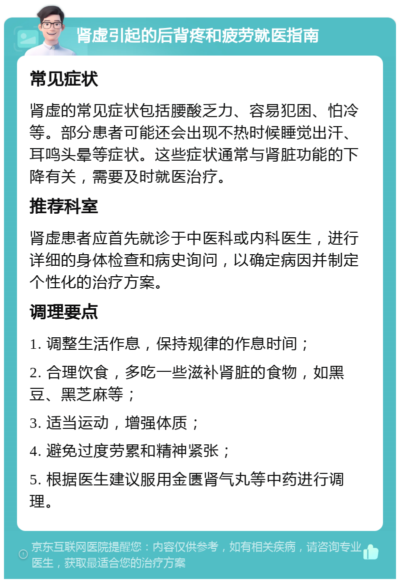 肾虚引起的后背疼和疲劳就医指南 常见症状 肾虚的常见症状包括腰酸乏力、容易犯困、怕冷等。部分患者可能还会出现不热时候睡觉出汗、耳鸣头晕等症状。这些症状通常与肾脏功能的下降有关，需要及时就医治疗。 推荐科室 肾虚患者应首先就诊于中医科或内科医生，进行详细的身体检查和病史询问，以确定病因并制定个性化的治疗方案。 调理要点 1. 调整生活作息，保持规律的作息时间； 2. 合理饮食，多吃一些滋补肾脏的食物，如黑豆、黑芝麻等； 3. 适当运动，增强体质； 4. 避免过度劳累和精神紧张； 5. 根据医生建议服用金匮肾气丸等中药进行调理。