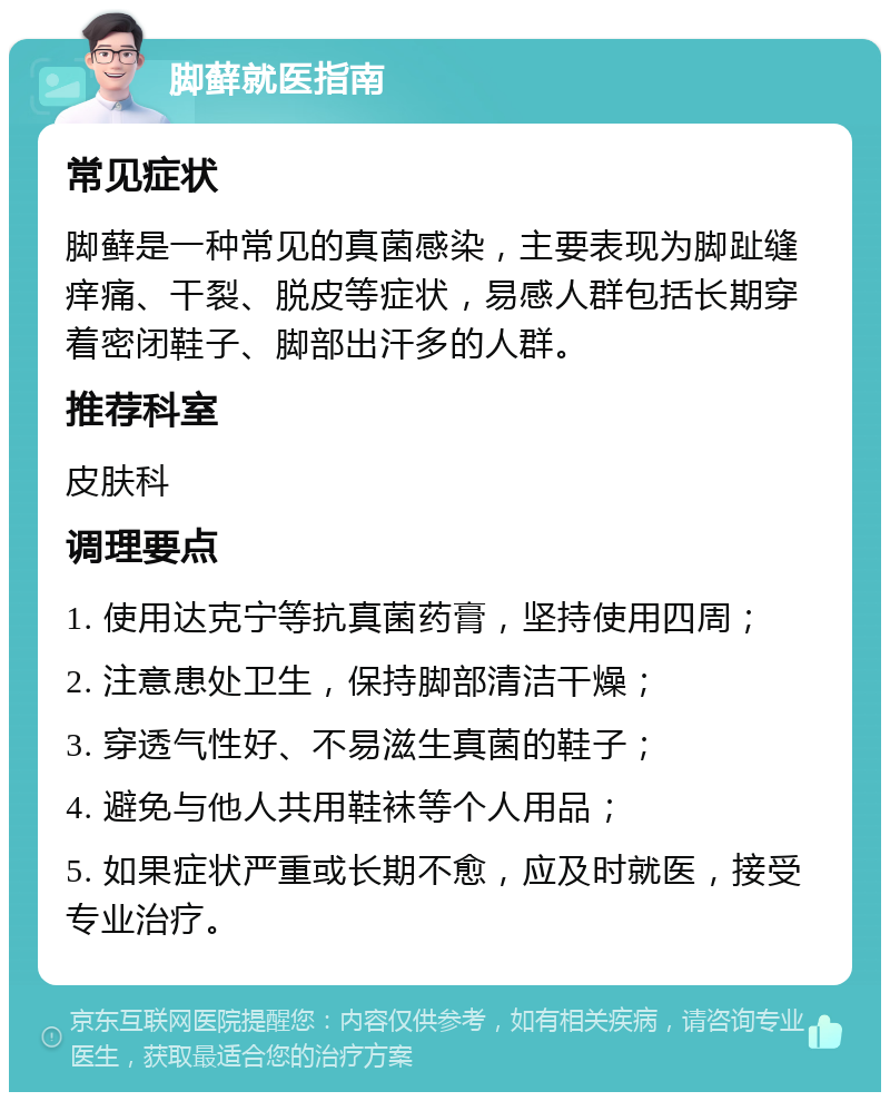 脚藓就医指南 常见症状 脚藓是一种常见的真菌感染，主要表现为脚趾缝痒痛、干裂、脱皮等症状，易感人群包括长期穿着密闭鞋子、脚部出汗多的人群。 推荐科室 皮肤科 调理要点 1. 使用达克宁等抗真菌药膏，坚持使用四周； 2. 注意患处卫生，保持脚部清洁干燥； 3. 穿透气性好、不易滋生真菌的鞋子； 4. 避免与他人共用鞋袜等个人用品； 5. 如果症状严重或长期不愈，应及时就医，接受专业治疗。