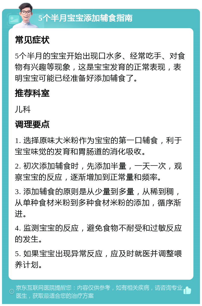 5个半月宝宝添加辅食指南 常见症状 5个半月的宝宝开始出现口水多、经常吃手、对食物有兴趣等现象，这是宝宝发育的正常表现，表明宝宝可能已经准备好添加辅食了。 推荐科室 儿科 调理要点 1. 选择原味大米粉作为宝宝的第一口辅食，利于宝宝味觉的发育和胃肠道的消化吸收。 2. 初次添加辅食时，先添加半量，一天一次，观察宝宝的反应，逐渐增加到正常量和频率。 3. 添加辅食的原则是从少量到多量，从稀到稠，从单种食材米粉到多种食材米粉的添加，循序渐进。 4. 监测宝宝的反应，避免食物不耐受和过敏反应的发生。 5. 如果宝宝出现异常反应，应及时就医并调整喂养计划。