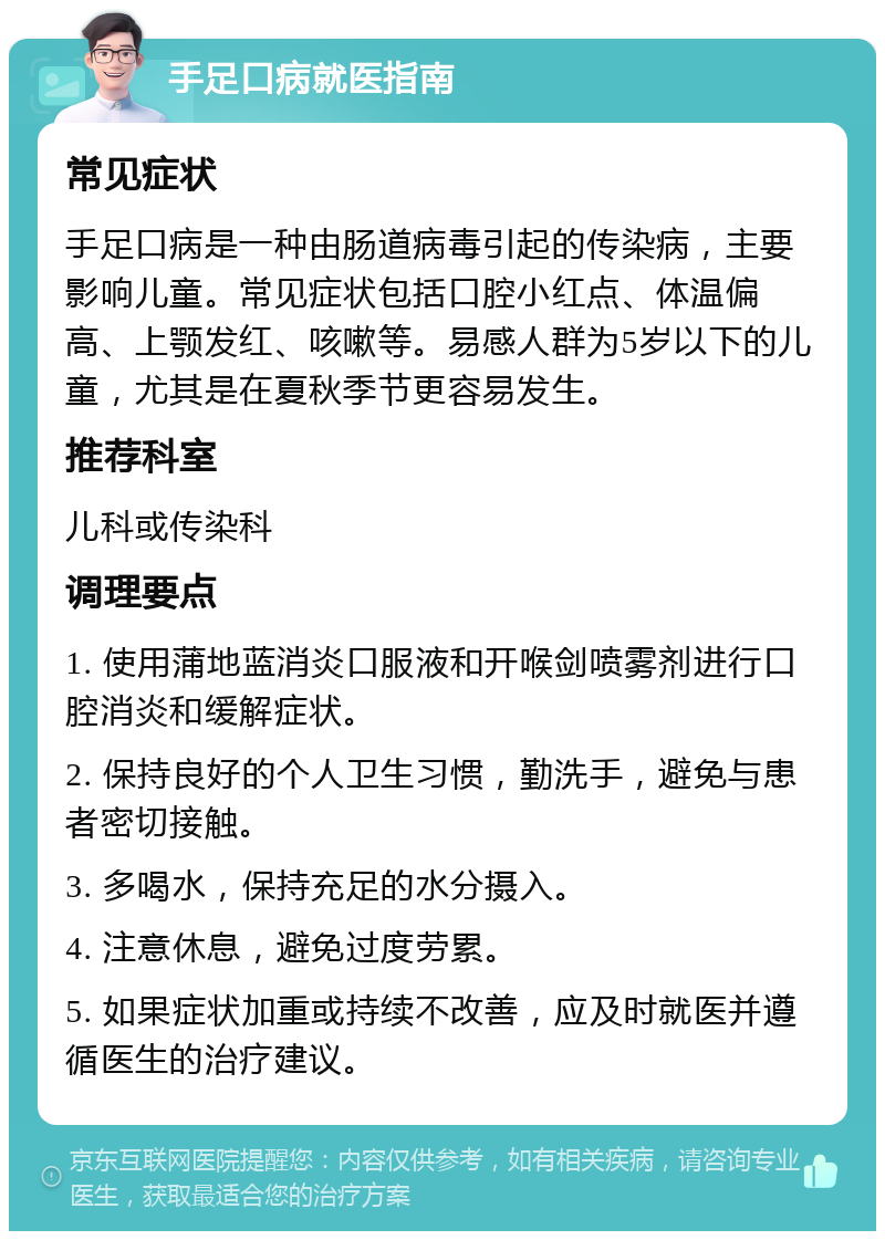 手足口病就医指南 常见症状 手足口病是一种由肠道病毒引起的传染病，主要影响儿童。常见症状包括口腔小红点、体温偏高、上颚发红、咳嗽等。易感人群为5岁以下的儿童，尤其是在夏秋季节更容易发生。 推荐科室 儿科或传染科 调理要点 1. 使用蒲地蓝消炎口服液和开喉剑喷雾剂进行口腔消炎和缓解症状。 2. 保持良好的个人卫生习惯，勤洗手，避免与患者密切接触。 3. 多喝水，保持充足的水分摄入。 4. 注意休息，避免过度劳累。 5. 如果症状加重或持续不改善，应及时就医并遵循医生的治疗建议。