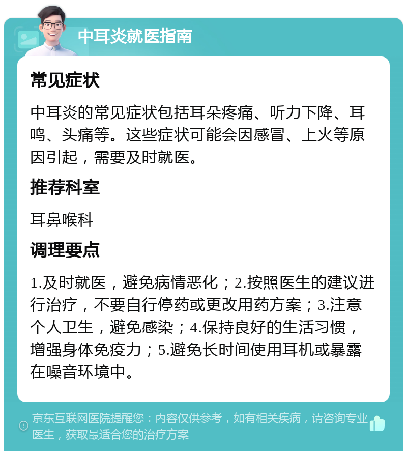 中耳炎就医指南 常见症状 中耳炎的常见症状包括耳朵疼痛、听力下降、耳鸣、头痛等。这些症状可能会因感冒、上火等原因引起，需要及时就医。 推荐科室 耳鼻喉科 调理要点 1.及时就医，避免病情恶化；2.按照医生的建议进行治疗，不要自行停药或更改用药方案；3.注意个人卫生，避免感染；4.保持良好的生活习惯，增强身体免疫力；5.避免长时间使用耳机或暴露在噪音环境中。