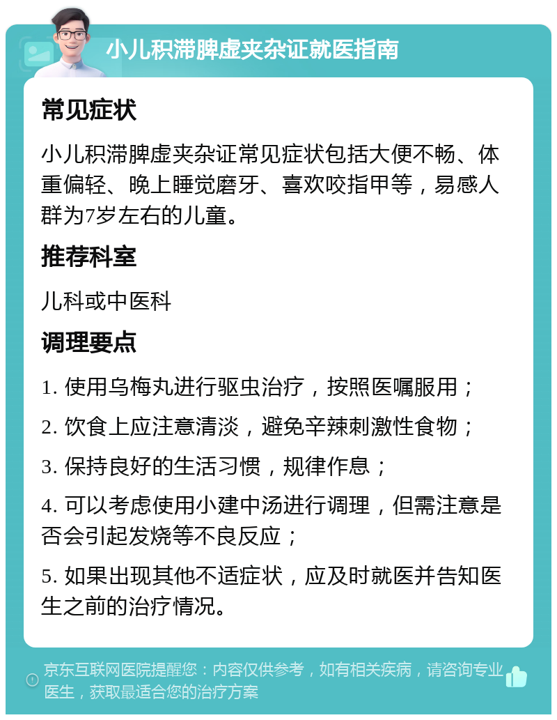 小儿积滞脾虚夹杂证就医指南 常见症状 小儿积滞脾虚夹杂证常见症状包括大便不畅、体重偏轻、晚上睡觉磨牙、喜欢咬指甲等，易感人群为7岁左右的儿童。 推荐科室 儿科或中医科 调理要点 1. 使用乌梅丸进行驱虫治疗，按照医嘱服用； 2. 饮食上应注意清淡，避免辛辣刺激性食物； 3. 保持良好的生活习惯，规律作息； 4. 可以考虑使用小建中汤进行调理，但需注意是否会引起发烧等不良反应； 5. 如果出现其他不适症状，应及时就医并告知医生之前的治疗情况。