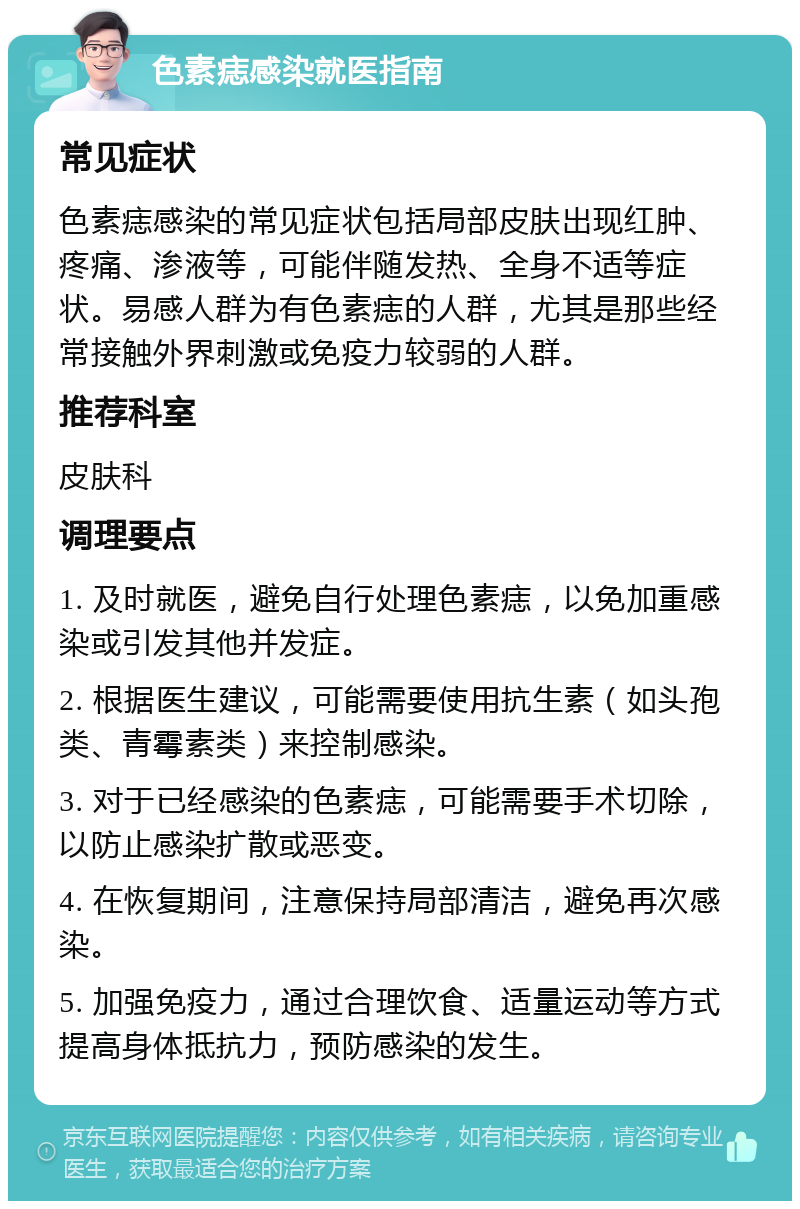 色素痣感染就医指南 常见症状 色素痣感染的常见症状包括局部皮肤出现红肿、疼痛、渗液等，可能伴随发热、全身不适等症状。易感人群为有色素痣的人群，尤其是那些经常接触外界刺激或免疫力较弱的人群。 推荐科室 皮肤科 调理要点 1. 及时就医，避免自行处理色素痣，以免加重感染或引发其他并发症。 2. 根据医生建议，可能需要使用抗生素（如头孢类、青霉素类）来控制感染。 3. 对于已经感染的色素痣，可能需要手术切除，以防止感染扩散或恶变。 4. 在恢复期间，注意保持局部清洁，避免再次感染。 5. 加强免疫力，通过合理饮食、适量运动等方式提高身体抵抗力，预防感染的发生。