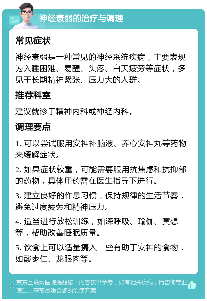 神经衰弱的治疗与调理 常见症状 神经衰弱是一种常见的神经系统疾病，主要表现为入睡困难、易醒、头疼、白天疲劳等症状，多见于长期精神紧张、压力大的人群。 推荐科室 建议就诊于精神内科或神经内科。 调理要点 1. 可以尝试服用安神补脑液、养心安神丸等药物来缓解症状。 2. 如果症状较重，可能需要服用抗焦虑和抗抑郁的药物，具体用药需在医生指导下进行。 3. 建立良好的作息习惯，保持规律的生活节奏，避免过度疲劳和精神压力。 4. 适当进行放松训练，如深呼吸、瑜伽、冥想等，帮助改善睡眠质量。 5. 饮食上可以适量摄入一些有助于安神的食物，如酸枣仁、龙眼肉等。