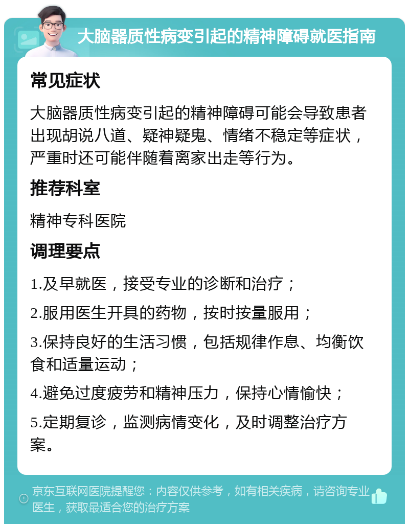 大脑器质性病变引起的精神障碍就医指南 常见症状 大脑器质性病变引起的精神障碍可能会导致患者出现胡说八道、疑神疑鬼、情绪不稳定等症状，严重时还可能伴随着离家出走等行为。 推荐科室 精神专科医院 调理要点 1.及早就医，接受专业的诊断和治疗； 2.服用医生开具的药物，按时按量服用； 3.保持良好的生活习惯，包括规律作息、均衡饮食和适量运动； 4.避免过度疲劳和精神压力，保持心情愉快； 5.定期复诊，监测病情变化，及时调整治疗方案。