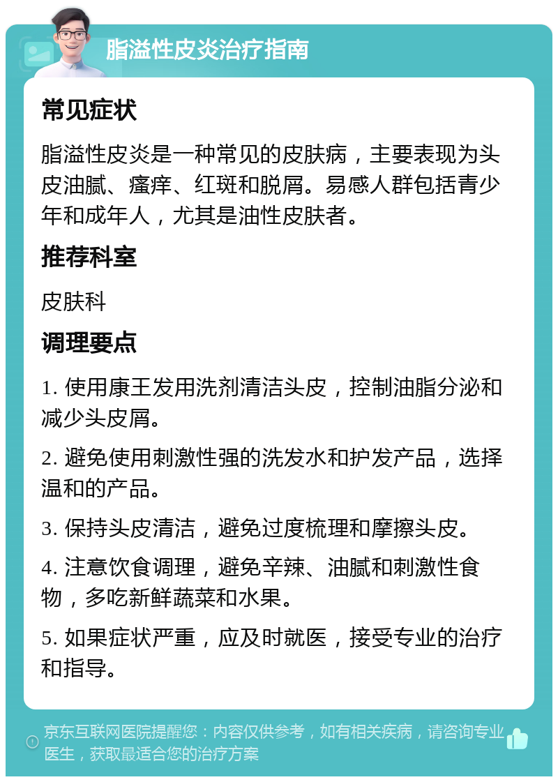 脂溢性皮炎治疗指南 常见症状 脂溢性皮炎是一种常见的皮肤病，主要表现为头皮油腻、瘙痒、红斑和脱屑。易感人群包括青少年和成年人，尤其是油性皮肤者。 推荐科室 皮肤科 调理要点 1. 使用康王发用洗剂清洁头皮，控制油脂分泌和减少头皮屑。 2. 避免使用刺激性强的洗发水和护发产品，选择温和的产品。 3. 保持头皮清洁，避免过度梳理和摩擦头皮。 4. 注意饮食调理，避免辛辣、油腻和刺激性食物，多吃新鲜蔬菜和水果。 5. 如果症状严重，应及时就医，接受专业的治疗和指导。