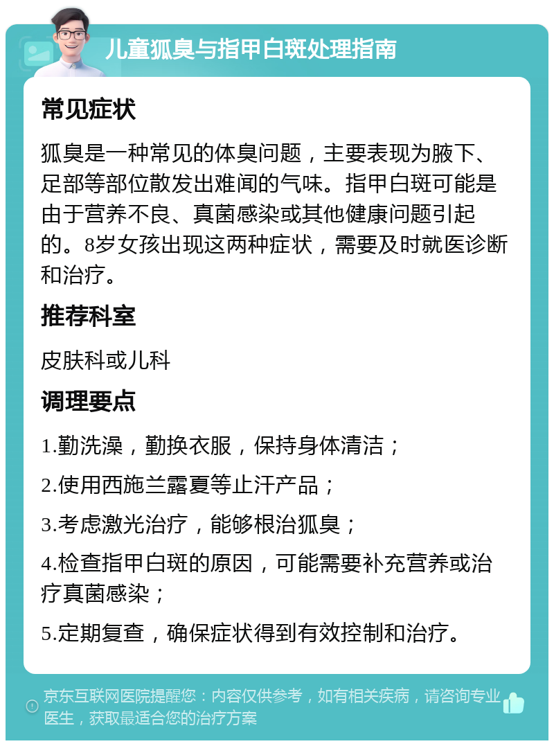 儿童狐臭与指甲白斑处理指南 常见症状 狐臭是一种常见的体臭问题，主要表现为腋下、足部等部位散发出难闻的气味。指甲白斑可能是由于营养不良、真菌感染或其他健康问题引起的。8岁女孩出现这两种症状，需要及时就医诊断和治疗。 推荐科室 皮肤科或儿科 调理要点 1.勤洗澡，勤换衣服，保持身体清洁； 2.使用西施兰露夏等止汗产品； 3.考虑激光治疗，能够根治狐臭； 4.检查指甲白斑的原因，可能需要补充营养或治疗真菌感染； 5.定期复查，确保症状得到有效控制和治疗。