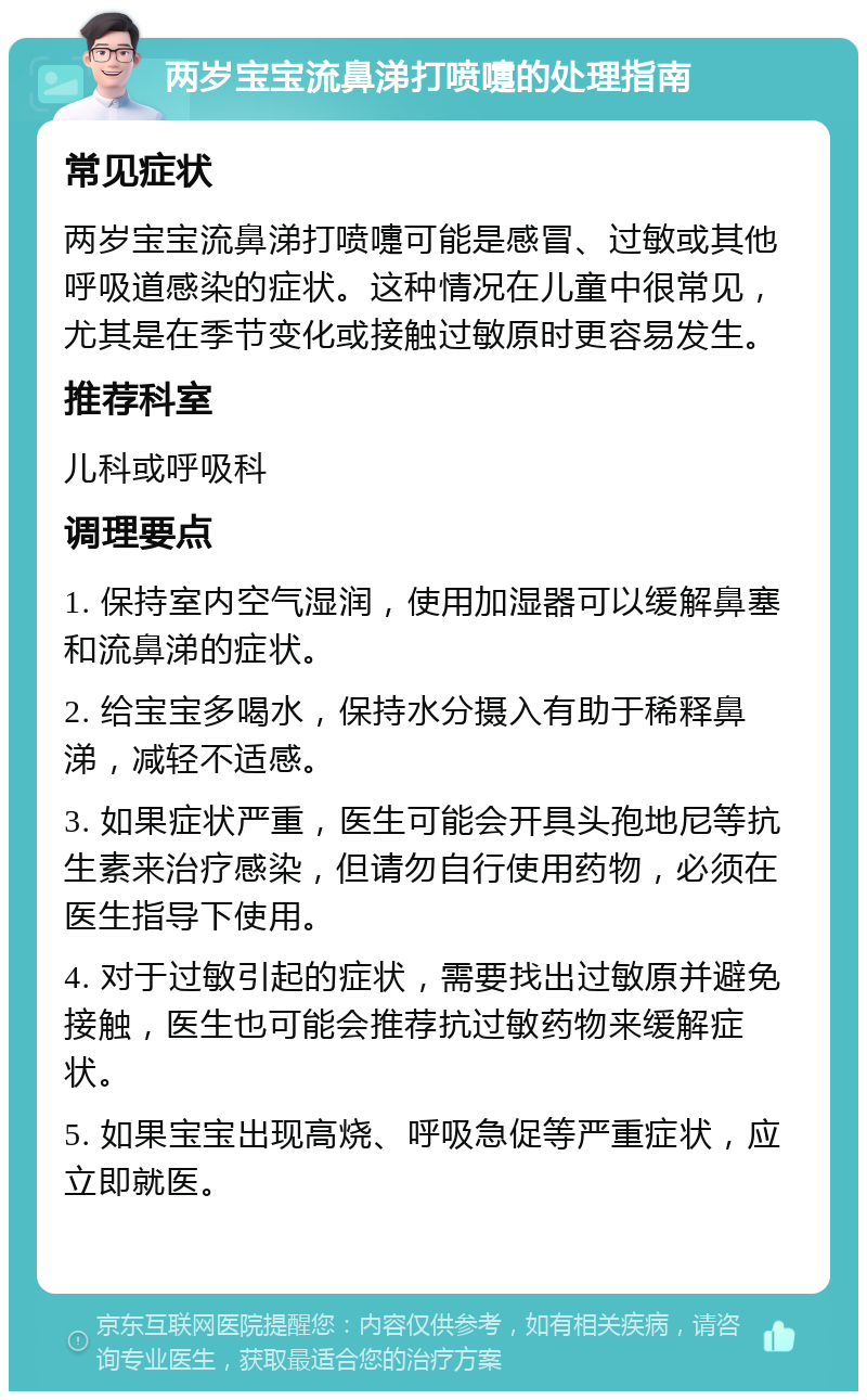 两岁宝宝流鼻涕打喷嚏的处理指南 常见症状 两岁宝宝流鼻涕打喷嚏可能是感冒、过敏或其他呼吸道感染的症状。这种情况在儿童中很常见，尤其是在季节变化或接触过敏原时更容易发生。 推荐科室 儿科或呼吸科 调理要点 1. 保持室内空气湿润，使用加湿器可以缓解鼻塞和流鼻涕的症状。 2. 给宝宝多喝水，保持水分摄入有助于稀释鼻涕，减轻不适感。 3. 如果症状严重，医生可能会开具头孢地尼等抗生素来治疗感染，但请勿自行使用药物，必须在医生指导下使用。 4. 对于过敏引起的症状，需要找出过敏原并避免接触，医生也可能会推荐抗过敏药物来缓解症状。 5. 如果宝宝出现高烧、呼吸急促等严重症状，应立即就医。