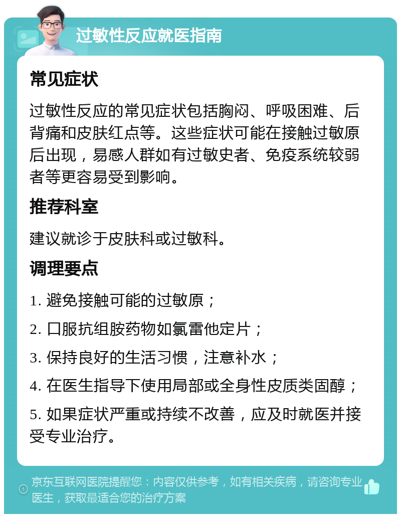 过敏性反应就医指南 常见症状 过敏性反应的常见症状包括胸闷、呼吸困难、后背痛和皮肤红点等。这些症状可能在接触过敏原后出现，易感人群如有过敏史者、免疫系统较弱者等更容易受到影响。 推荐科室 建议就诊于皮肤科或过敏科。 调理要点 1. 避免接触可能的过敏原； 2. 口服抗组胺药物如氯雷他定片； 3. 保持良好的生活习惯，注意补水； 4. 在医生指导下使用局部或全身性皮质类固醇； 5. 如果症状严重或持续不改善，应及时就医并接受专业治疗。