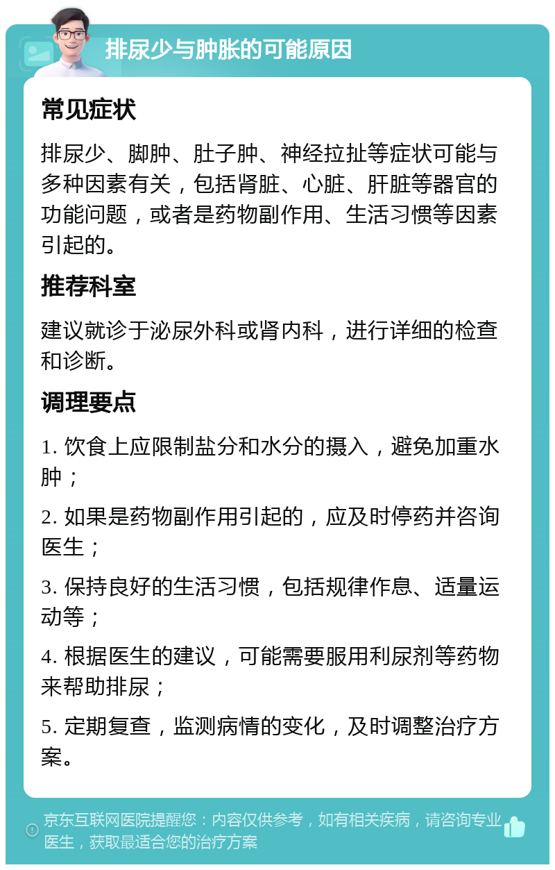 排尿少与肿胀的可能原因 常见症状 排尿少、脚肿、肚子肿、神经拉扯等症状可能与多种因素有关，包括肾脏、心脏、肝脏等器官的功能问题，或者是药物副作用、生活习惯等因素引起的。 推荐科室 建议就诊于泌尿外科或肾内科，进行详细的检查和诊断。 调理要点 1. 饮食上应限制盐分和水分的摄入，避免加重水肿； 2. 如果是药物副作用引起的，应及时停药并咨询医生； 3. 保持良好的生活习惯，包括规律作息、适量运动等； 4. 根据医生的建议，可能需要服用利尿剂等药物来帮助排尿； 5. 定期复查，监测病情的变化，及时调整治疗方案。