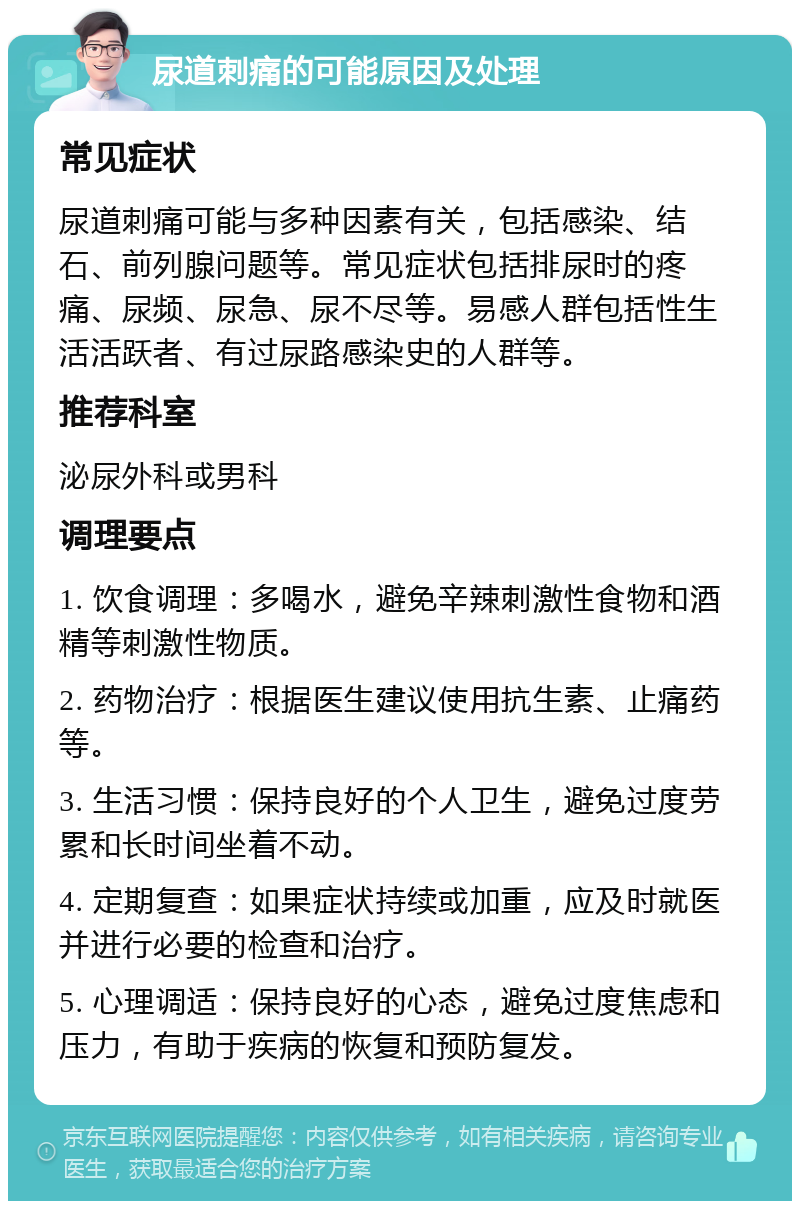 尿道刺痛的可能原因及处理 常见症状 尿道刺痛可能与多种因素有关，包括感染、结石、前列腺问题等。常见症状包括排尿时的疼痛、尿频、尿急、尿不尽等。易感人群包括性生活活跃者、有过尿路感染史的人群等。 推荐科室 泌尿外科或男科 调理要点 1. 饮食调理：多喝水，避免辛辣刺激性食物和酒精等刺激性物质。 2. 药物治疗：根据医生建议使用抗生素、止痛药等。 3. 生活习惯：保持良好的个人卫生，避免过度劳累和长时间坐着不动。 4. 定期复查：如果症状持续或加重，应及时就医并进行必要的检查和治疗。 5. 心理调适：保持良好的心态，避免过度焦虑和压力，有助于疾病的恢复和预防复发。