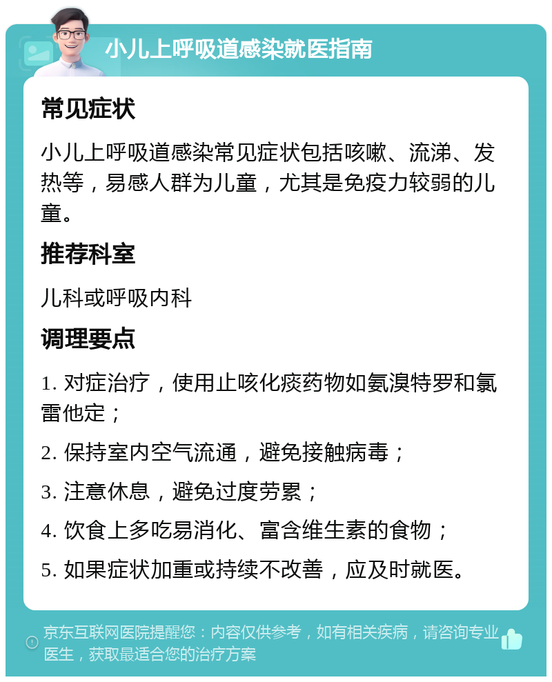 小儿上呼吸道感染就医指南 常见症状 小儿上呼吸道感染常见症状包括咳嗽、流涕、发热等，易感人群为儿童，尤其是免疫力较弱的儿童。 推荐科室 儿科或呼吸内科 调理要点 1. 对症治疗，使用止咳化痰药物如氨溴特罗和氯雷他定； 2. 保持室内空气流通，避免接触病毒； 3. 注意休息，避免过度劳累； 4. 饮食上多吃易消化、富含维生素的食物； 5. 如果症状加重或持续不改善，应及时就医。