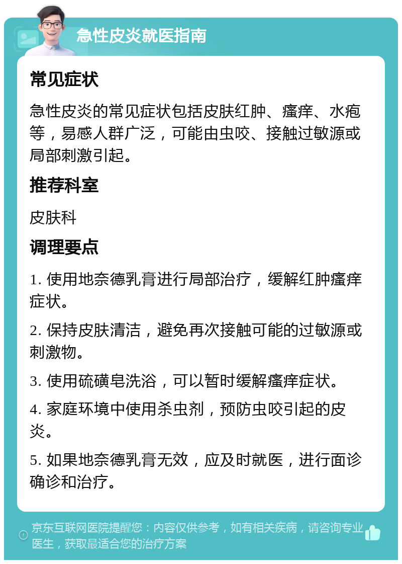 急性皮炎就医指南 常见症状 急性皮炎的常见症状包括皮肤红肿、瘙痒、水疱等，易感人群广泛，可能由虫咬、接触过敏源或局部刺激引起。 推荐科室 皮肤科 调理要点 1. 使用地奈德乳膏进行局部治疗，缓解红肿瘙痒症状。 2. 保持皮肤清洁，避免再次接触可能的过敏源或刺激物。 3. 使用硫磺皂洗浴，可以暂时缓解瘙痒症状。 4. 家庭环境中使用杀虫剂，预防虫咬引起的皮炎。 5. 如果地奈德乳膏无效，应及时就医，进行面诊确诊和治疗。