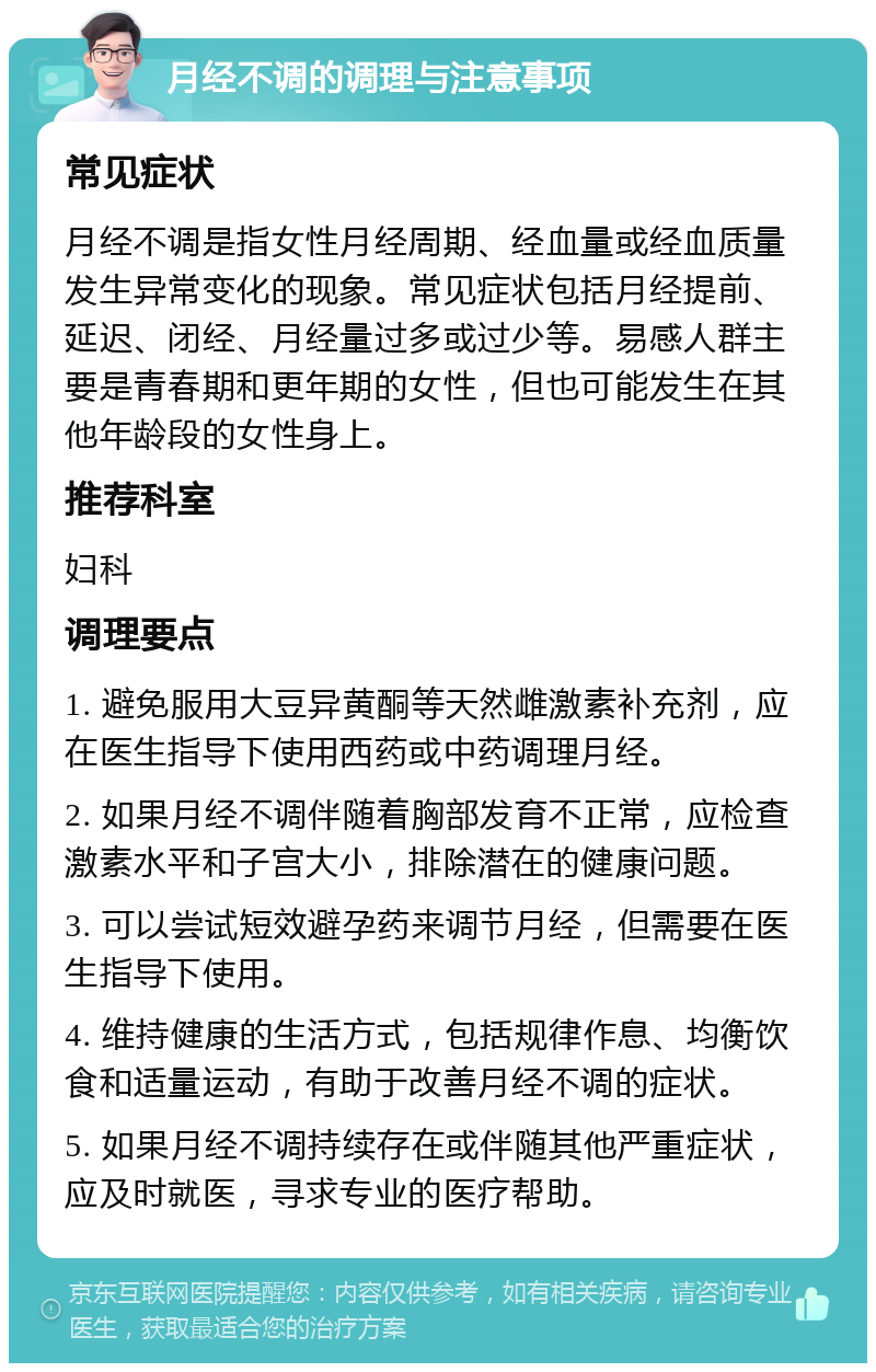 月经不调的调理与注意事项 常见症状 月经不调是指女性月经周期、经血量或经血质量发生异常变化的现象。常见症状包括月经提前、延迟、闭经、月经量过多或过少等。易感人群主要是青春期和更年期的女性，但也可能发生在其他年龄段的女性身上。 推荐科室 妇科 调理要点 1. 避免服用大豆异黄酮等天然雌激素补充剂，应在医生指导下使用西药或中药调理月经。 2. 如果月经不调伴随着胸部发育不正常，应检查激素水平和子宫大小，排除潜在的健康问题。 3. 可以尝试短效避孕药来调节月经，但需要在医生指导下使用。 4. 维持健康的生活方式，包括规律作息、均衡饮食和适量运动，有助于改善月经不调的症状。 5. 如果月经不调持续存在或伴随其他严重症状，应及时就医，寻求专业的医疗帮助。