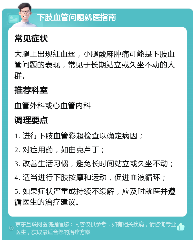 下肢血管问题就医指南 常见症状 大腿上出现红血丝，小腿酸麻肿痛可能是下肢血管问题的表现，常见于长期站立或久坐不动的人群。 推荐科室 血管外科或心血管内科 调理要点 1. 进行下肢血管彩超检查以确定病因； 2. 对症用药，如曲克芦丁； 3. 改善生活习惯，避免长时间站立或久坐不动； 4. 适当进行下肢按摩和运动，促进血液循环； 5. 如果症状严重或持续不缓解，应及时就医并遵循医生的治疗建议。