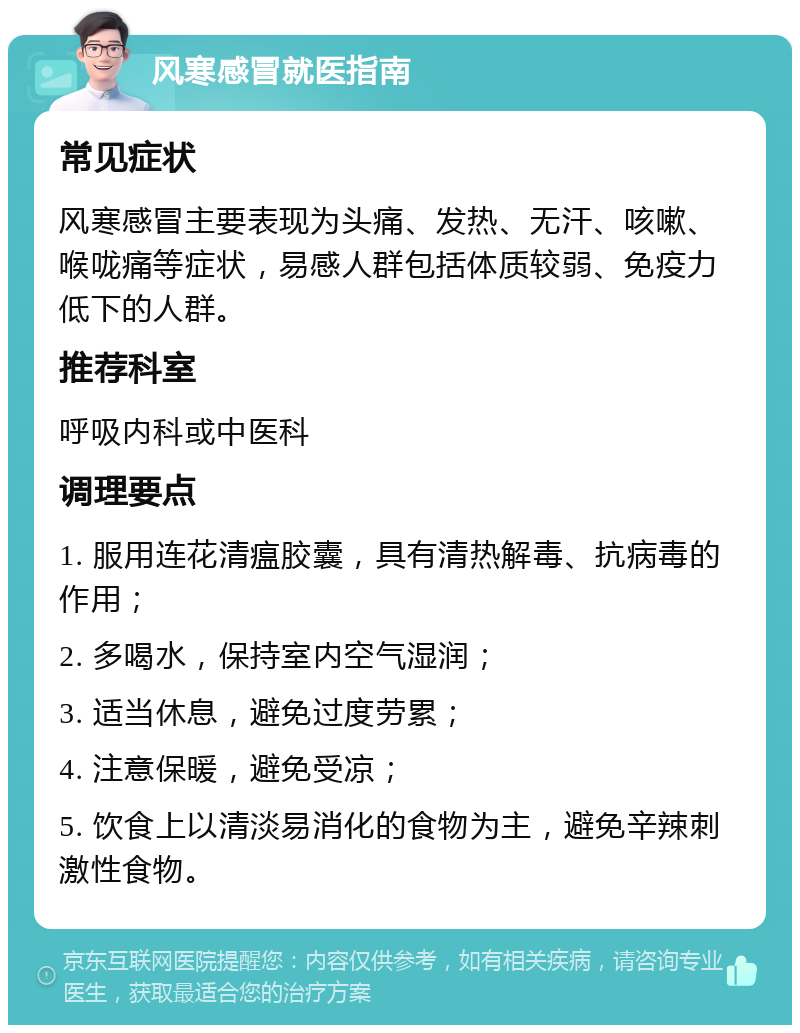 风寒感冒就医指南 常见症状 风寒感冒主要表现为头痛、发热、无汗、咳嗽、喉咙痛等症状，易感人群包括体质较弱、免疫力低下的人群。 推荐科室 呼吸内科或中医科 调理要点 1. 服用连花清瘟胶囊，具有清热解毒、抗病毒的作用； 2. 多喝水，保持室内空气湿润； 3. 适当休息，避免过度劳累； 4. 注意保暖，避免受凉； 5. 饮食上以清淡易消化的食物为主，避免辛辣刺激性食物。