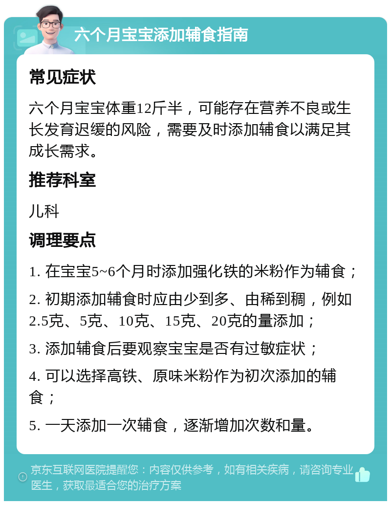 六个月宝宝添加辅食指南 常见症状 六个月宝宝体重12斤半，可能存在营养不良或生长发育迟缓的风险，需要及时添加辅食以满足其成长需求。 推荐科室 儿科 调理要点 1. 在宝宝5~6个月时添加强化铁的米粉作为辅食； 2. 初期添加辅食时应由少到多、由稀到稠，例如2.5克、5克、10克、15克、20克的量添加； 3. 添加辅食后要观察宝宝是否有过敏症状； 4. 可以选择高铁、原味米粉作为初次添加的辅食； 5. 一天添加一次辅食，逐渐增加次数和量。