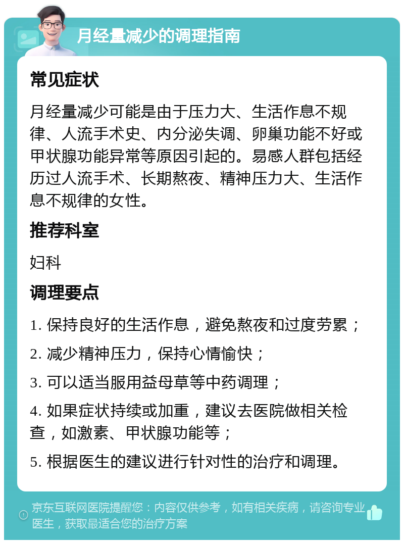 月经量减少的调理指南 常见症状 月经量减少可能是由于压力大、生活作息不规律、人流手术史、内分泌失调、卵巢功能不好或甲状腺功能异常等原因引起的。易感人群包括经历过人流手术、长期熬夜、精神压力大、生活作息不规律的女性。 推荐科室 妇科 调理要点 1. 保持良好的生活作息，避免熬夜和过度劳累； 2. 减少精神压力，保持心情愉快； 3. 可以适当服用益母草等中药调理； 4. 如果症状持续或加重，建议去医院做相关检查，如激素、甲状腺功能等； 5. 根据医生的建议进行针对性的治疗和调理。