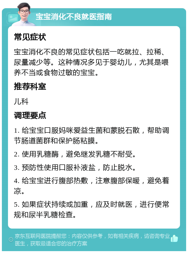 宝宝消化不良就医指南 常见症状 宝宝消化不良的常见症状包括一吃就拉、拉稀、尿量减少等。这种情况多见于婴幼儿，尤其是喂养不当或食物过敏的宝宝。 推荐科室 儿科 调理要点 1. 给宝宝口服妈咪爱益生菌和蒙脱石散，帮助调节肠道菌群和保护肠粘膜。 2. 使用乳糖酶，避免继发乳糖不耐受。 3. 预防性使用口服补液盐，防止脱水。 4. 给宝宝进行腹部热敷，注意腹部保暖，避免着凉。 5. 如果症状持续或加重，应及时就医，进行便常规和尿半乳糖检查。