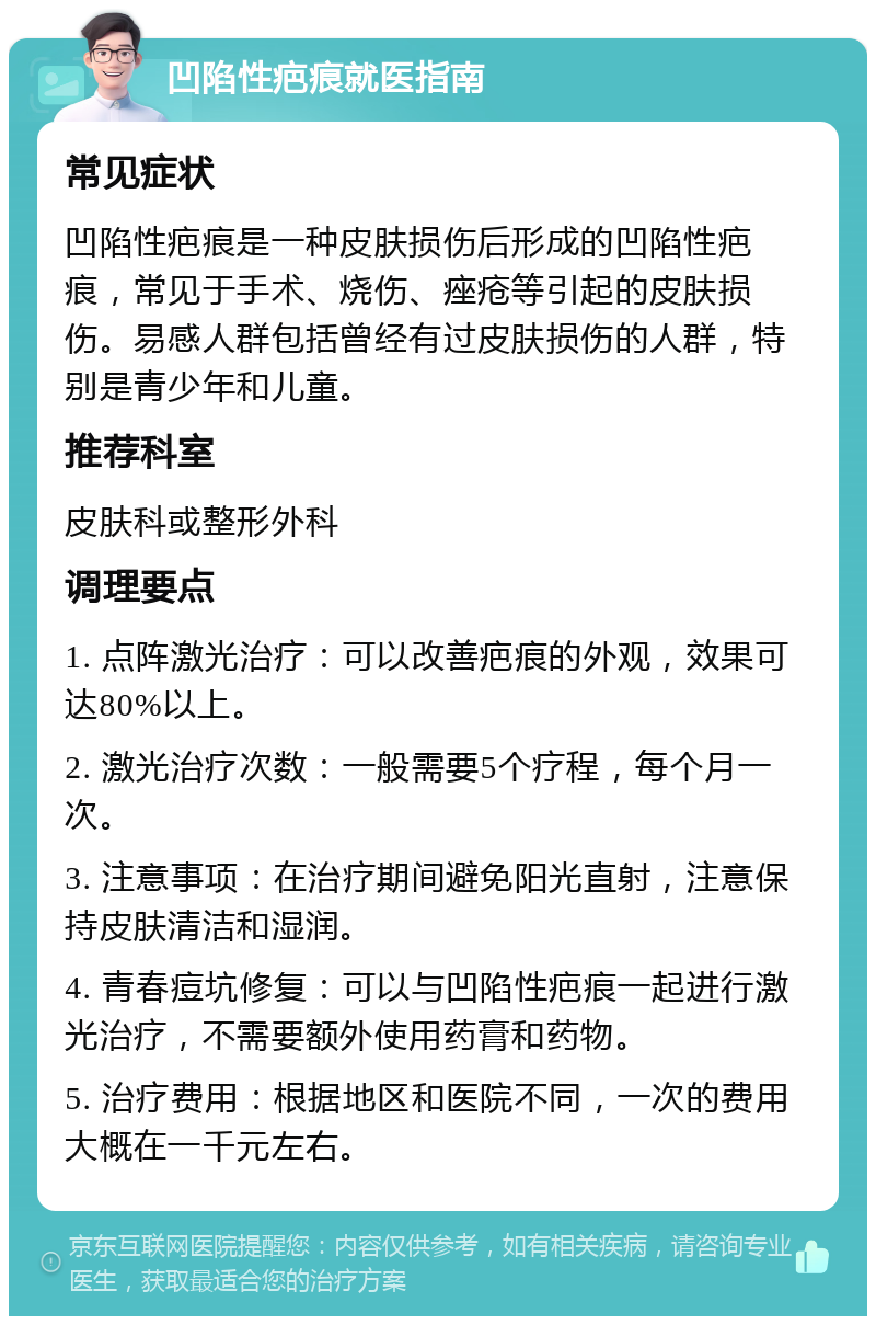 凹陷性疤痕就医指南 常见症状 凹陷性疤痕是一种皮肤损伤后形成的凹陷性疤痕，常见于手术、烧伤、痤疮等引起的皮肤损伤。易感人群包括曾经有过皮肤损伤的人群，特别是青少年和儿童。 推荐科室 皮肤科或整形外科 调理要点 1. 点阵激光治疗：可以改善疤痕的外观，效果可达80%以上。 2. 激光治疗次数：一般需要5个疗程，每个月一次。 3. 注意事项：在治疗期间避免阳光直射，注意保持皮肤清洁和湿润。 4. 青春痘坑修复：可以与凹陷性疤痕一起进行激光治疗，不需要额外使用药膏和药物。 5. 治疗费用：根据地区和医院不同，一次的费用大概在一千元左右。