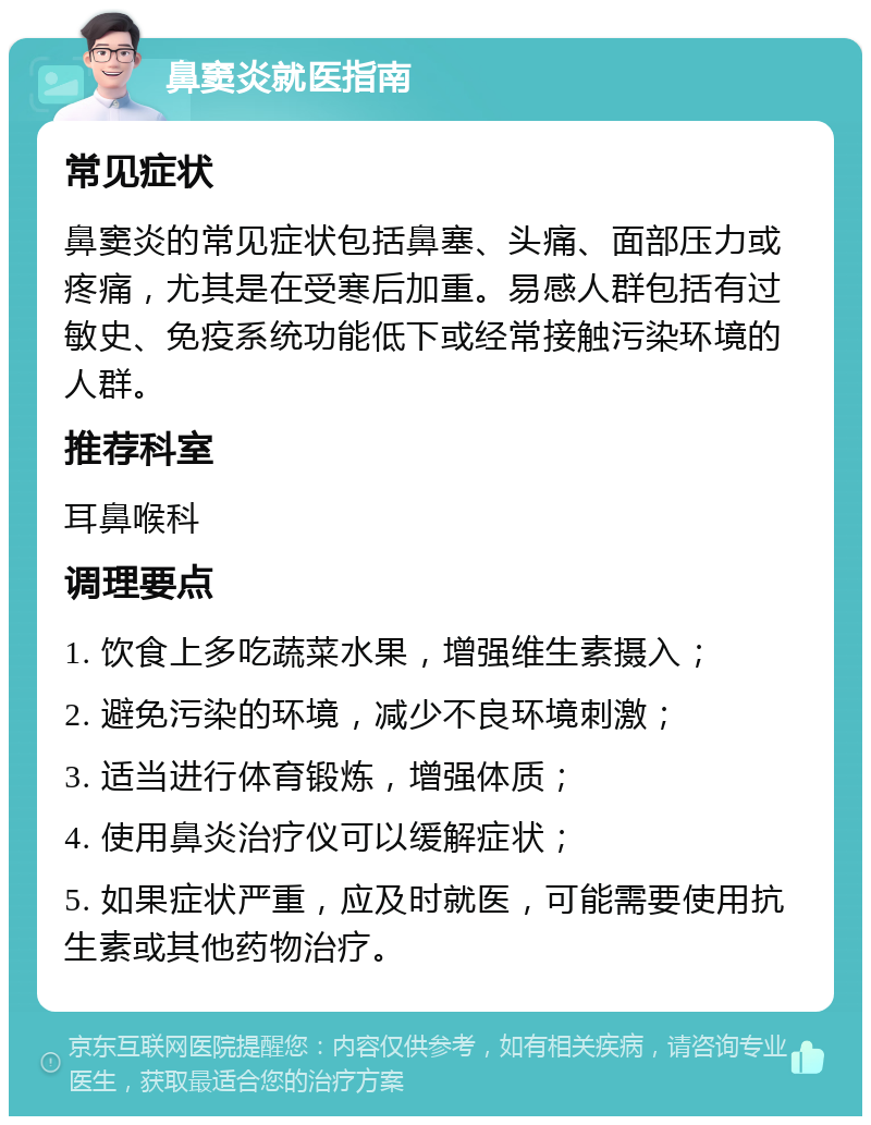 鼻窦炎就医指南 常见症状 鼻窦炎的常见症状包括鼻塞、头痛、面部压力或疼痛，尤其是在受寒后加重。易感人群包括有过敏史、免疫系统功能低下或经常接触污染环境的人群。 推荐科室 耳鼻喉科 调理要点 1. 饮食上多吃蔬菜水果，增强维生素摄入； 2. 避免污染的环境，减少不良环境刺激； 3. 适当进行体育锻炼，增强体质； 4. 使用鼻炎治疗仪可以缓解症状； 5. 如果症状严重，应及时就医，可能需要使用抗生素或其他药物治疗。