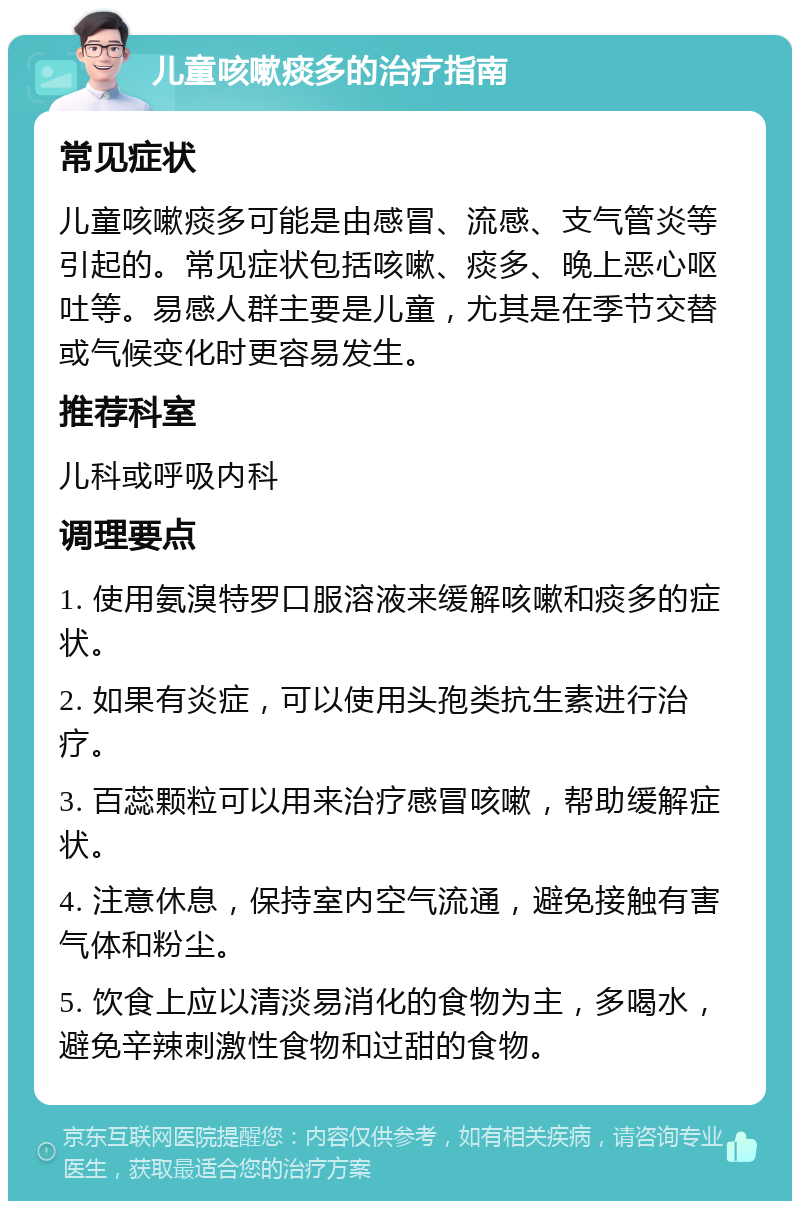 儿童咳嗽痰多的治疗指南 常见症状 儿童咳嗽痰多可能是由感冒、流感、支气管炎等引起的。常见症状包括咳嗽、痰多、晚上恶心呕吐等。易感人群主要是儿童，尤其是在季节交替或气候变化时更容易发生。 推荐科室 儿科或呼吸内科 调理要点 1. 使用氨溴特罗口服溶液来缓解咳嗽和痰多的症状。 2. 如果有炎症，可以使用头孢类抗生素进行治疗。 3. 百蕊颗粒可以用来治疗感冒咳嗽，帮助缓解症状。 4. 注意休息，保持室内空气流通，避免接触有害气体和粉尘。 5. 饮食上应以清淡易消化的食物为主，多喝水，避免辛辣刺激性食物和过甜的食物。