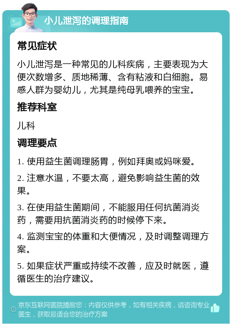 小儿泄泻的调理指南 常见症状 小儿泄泻是一种常见的儿科疾病，主要表现为大便次数增多、质地稀薄、含有粘液和白细胞。易感人群为婴幼儿，尤其是纯母乳喂养的宝宝。 推荐科室 儿科 调理要点 1. 使用益生菌调理肠胃，例如拜奥或妈咪爱。 2. 注意水温，不要太高，避免影响益生菌的效果。 3. 在使用益生菌期间，不能服用任何抗菌消炎药，需要用抗菌消炎药的时候停下来。 4. 监测宝宝的体重和大便情况，及时调整调理方案。 5. 如果症状严重或持续不改善，应及时就医，遵循医生的治疗建议。