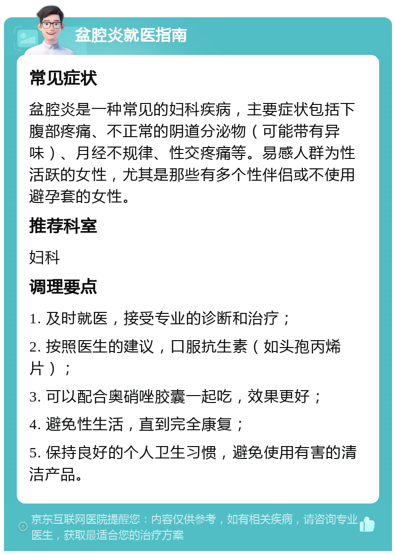 盆腔炎就医指南 常见症状 盆腔炎是一种常见的妇科疾病，主要症状包括下腹部疼痛、不正常的阴道分泌物（可能带有异味）、月经不规律、性交疼痛等。易感人群为性活跃的女性，尤其是那些有多个性伴侣或不使用避孕套的女性。 推荐科室 妇科 调理要点 1. 及时就医，接受专业的诊断和治疗； 2. 按照医生的建议，口服抗生素（如头孢丙烯片）； 3. 可以配合奥硝唑胶囊一起吃，效果更好； 4. 避免性生活，直到完全康复； 5. 保持良好的个人卫生习惯，避免使用有害的清洁产品。