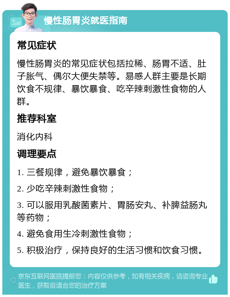 慢性肠胃炎就医指南 常见症状 慢性肠胃炎的常见症状包括拉稀、肠胃不适、肚子胀气、偶尔大便失禁等。易感人群主要是长期饮食不规律、暴饮暴食、吃辛辣刺激性食物的人群。 推荐科室 消化内科 调理要点 1. 三餐规律，避免暴饮暴食； 2. 少吃辛辣刺激性食物； 3. 可以服用乳酸菌素片、胃肠安丸、补脾益肠丸等药物； 4. 避免食用生冷刺激性食物； 5. 积极治疗，保持良好的生活习惯和饮食习惯。