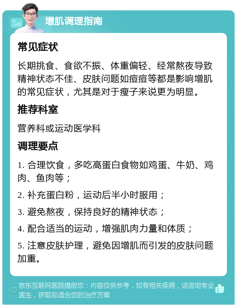 增肌调理指南 常见症状 长期挑食、食欲不振、体重偏轻、经常熬夜导致精神状态不佳、皮肤问题如痘痘等都是影响增肌的常见症状，尤其是对于瘦子来说更为明显。 推荐科室 营养科或运动医学科 调理要点 1. 合理饮食，多吃高蛋白食物如鸡蛋、牛奶、鸡肉、鱼肉等； 2. 补充蛋白粉，运动后半小时服用； 3. 避免熬夜，保持良好的精神状态； 4. 配合适当的运动，增强肌肉力量和体质； 5. 注意皮肤护理，避免因增肌而引发的皮肤问题加重。