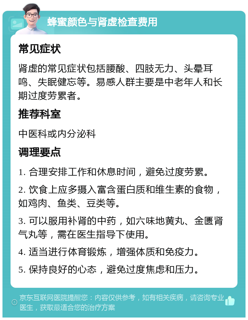 蜂蜜颜色与肾虚检查费用 常见症状 肾虚的常见症状包括腰酸、四肢无力、头晕耳鸣、失眠健忘等。易感人群主要是中老年人和长期过度劳累者。 推荐科室 中医科或内分泌科 调理要点 1. 合理安排工作和休息时间，避免过度劳累。 2. 饮食上应多摄入富含蛋白质和维生素的食物，如鸡肉、鱼类、豆类等。 3. 可以服用补肾的中药，如六味地黄丸、金匮肾气丸等，需在医生指导下使用。 4. 适当进行体育锻炼，增强体质和免疫力。 5. 保持良好的心态，避免过度焦虑和压力。