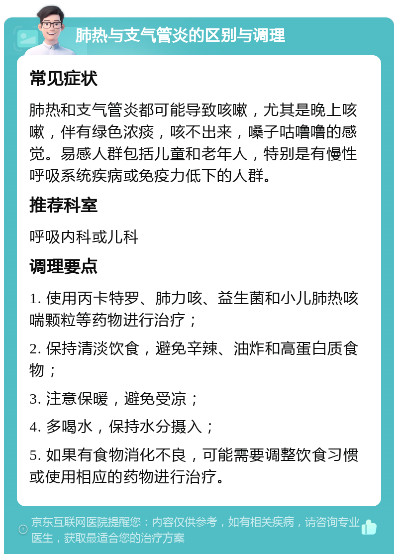 肺热与支气管炎的区别与调理 常见症状 肺热和支气管炎都可能导致咳嗽，尤其是晚上咳嗽，伴有绿色浓痰，咳不出来，嗓子咕噜噜的感觉。易感人群包括儿童和老年人，特别是有慢性呼吸系统疾病或免疫力低下的人群。 推荐科室 呼吸内科或儿科 调理要点 1. 使用丙卡特罗、肺力咳、益生菌和小儿肺热咳喘颗粒等药物进行治疗； 2. 保持清淡饮食，避免辛辣、油炸和高蛋白质食物； 3. 注意保暖，避免受凉； 4. 多喝水，保持水分摄入； 5. 如果有食物消化不良，可能需要调整饮食习惯或使用相应的药物进行治疗。