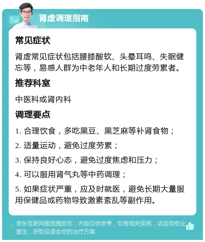 肾虚调理指南 常见症状 肾虚常见症状包括腰膝酸软、头晕耳鸣、失眠健忘等，易感人群为中老年人和长期过度劳累者。 推荐科室 中医科或肾内科 调理要点 1. 合理饮食，多吃黑豆、黑芝麻等补肾食物； 2. 适量运动，避免过度劳累； 3. 保持良好心态，避免过度焦虑和压力； 4. 可以服用肾气丸等中药调理； 5. 如果症状严重，应及时就医，避免长期大量服用保健品或药物导致激素紊乱等副作用。