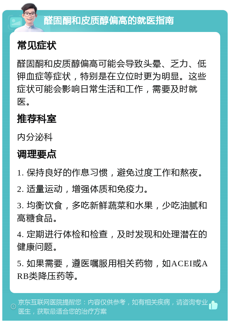 醛固酮和皮质醇偏高的就医指南 常见症状 醛固酮和皮质醇偏高可能会导致头晕、乏力、低钾血症等症状，特别是在立位时更为明显。这些症状可能会影响日常生活和工作，需要及时就医。 推荐科室 内分泌科 调理要点 1. 保持良好的作息习惯，避免过度工作和熬夜。 2. 适量运动，增强体质和免疫力。 3. 均衡饮食，多吃新鲜蔬菜和水果，少吃油腻和高糖食品。 4. 定期进行体检和检查，及时发现和处理潜在的健康问题。 5. 如果需要，遵医嘱服用相关药物，如ACEI或ARB类降压药等。