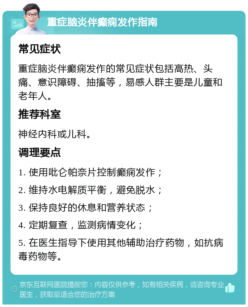 重症脑炎伴癫痫发作指南 常见症状 重症脑炎伴癫痫发作的常见症状包括高热、头痛、意识障碍、抽搐等，易感人群主要是儿童和老年人。 推荐科室 神经内科或儿科。 调理要点 1. 使用吡仑帕奈片控制癫痫发作； 2. 维持水电解质平衡，避免脱水； 3. 保持良好的休息和营养状态； 4. 定期复查，监测病情变化； 5. 在医生指导下使用其他辅助治疗药物，如抗病毒药物等。