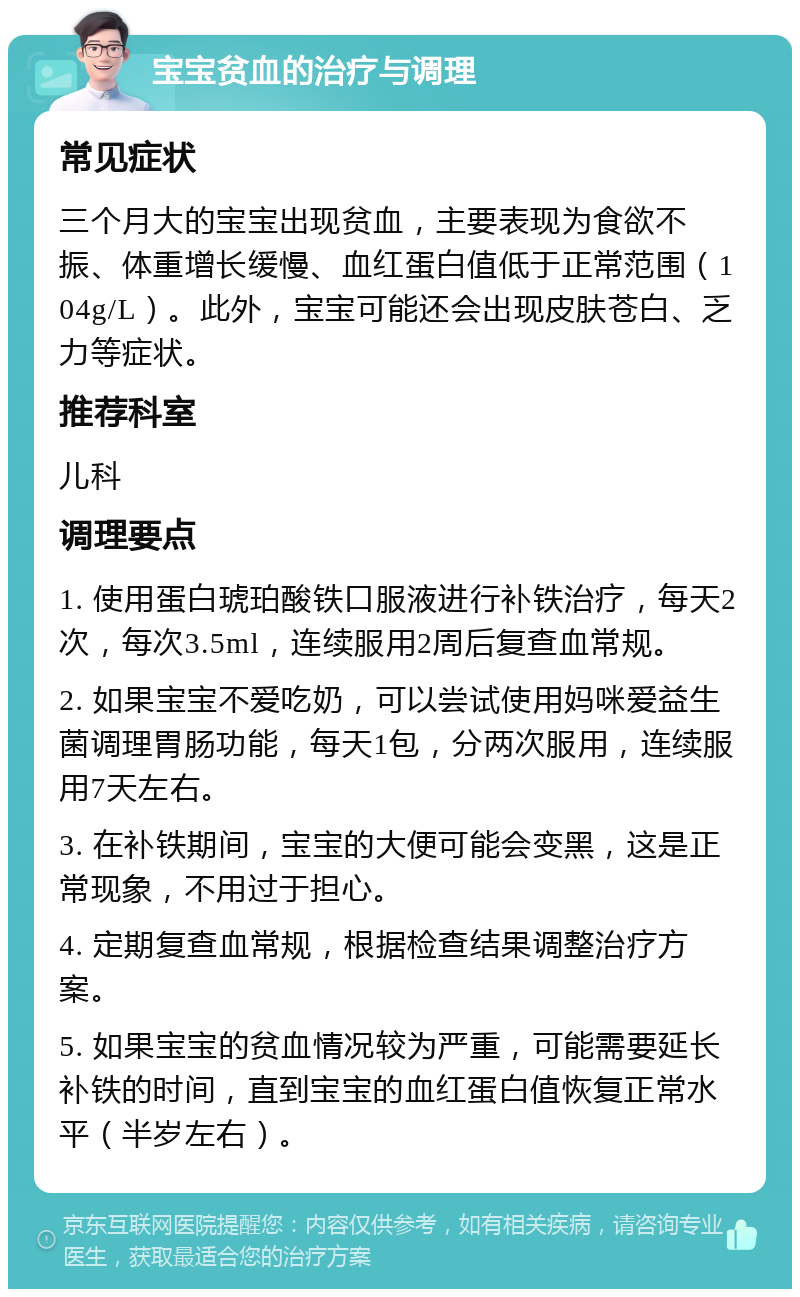 宝宝贫血的治疗与调理 常见症状 三个月大的宝宝出现贫血，主要表现为食欲不振、体重增长缓慢、血红蛋白值低于正常范围（104g/L）。此外，宝宝可能还会出现皮肤苍白、乏力等症状。 推荐科室 儿科 调理要点 1. 使用蛋白琥珀酸铁口服液进行补铁治疗，每天2次，每次3.5ml，连续服用2周后复查血常规。 2. 如果宝宝不爱吃奶，可以尝试使用妈咪爱益生菌调理胃肠功能，每天1包，分两次服用，连续服用7天左右。 3. 在补铁期间，宝宝的大便可能会变黑，这是正常现象，不用过于担心。 4. 定期复查血常规，根据检查结果调整治疗方案。 5. 如果宝宝的贫血情况较为严重，可能需要延长补铁的时间，直到宝宝的血红蛋白值恢复正常水平（半岁左右）。