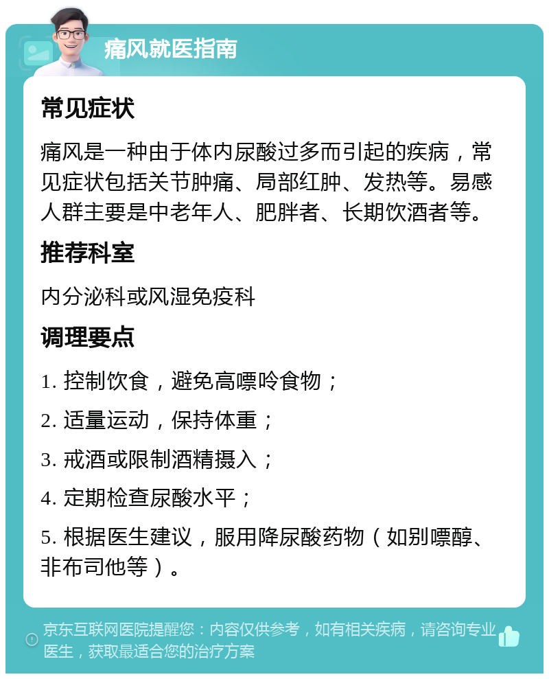 痛风就医指南 常见症状 痛风是一种由于体内尿酸过多而引起的疾病，常见症状包括关节肿痛、局部红肿、发热等。易感人群主要是中老年人、肥胖者、长期饮酒者等。 推荐科室 内分泌科或风湿免疫科 调理要点 1. 控制饮食，避免高嘌呤食物； 2. 适量运动，保持体重； 3. 戒酒或限制酒精摄入； 4. 定期检查尿酸水平； 5. 根据医生建议，服用降尿酸药物（如别嘌醇、非布司他等）。