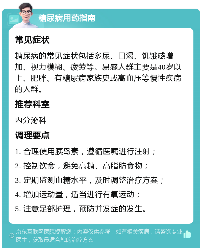 糖尿病用药指南 常见症状 糖尿病的常见症状包括多尿、口渴、饥饿感增加、视力模糊、疲劳等。易感人群主要是40岁以上、肥胖、有糖尿病家族史或高血压等慢性疾病的人群。 推荐科室 内分泌科 调理要点 1. 合理使用胰岛素，遵循医嘱进行注射； 2. 控制饮食，避免高糖、高脂肪食物； 3. 定期监测血糖水平，及时调整治疗方案； 4. 增加运动量，适当进行有氧运动； 5. 注意足部护理，预防并发症的发生。