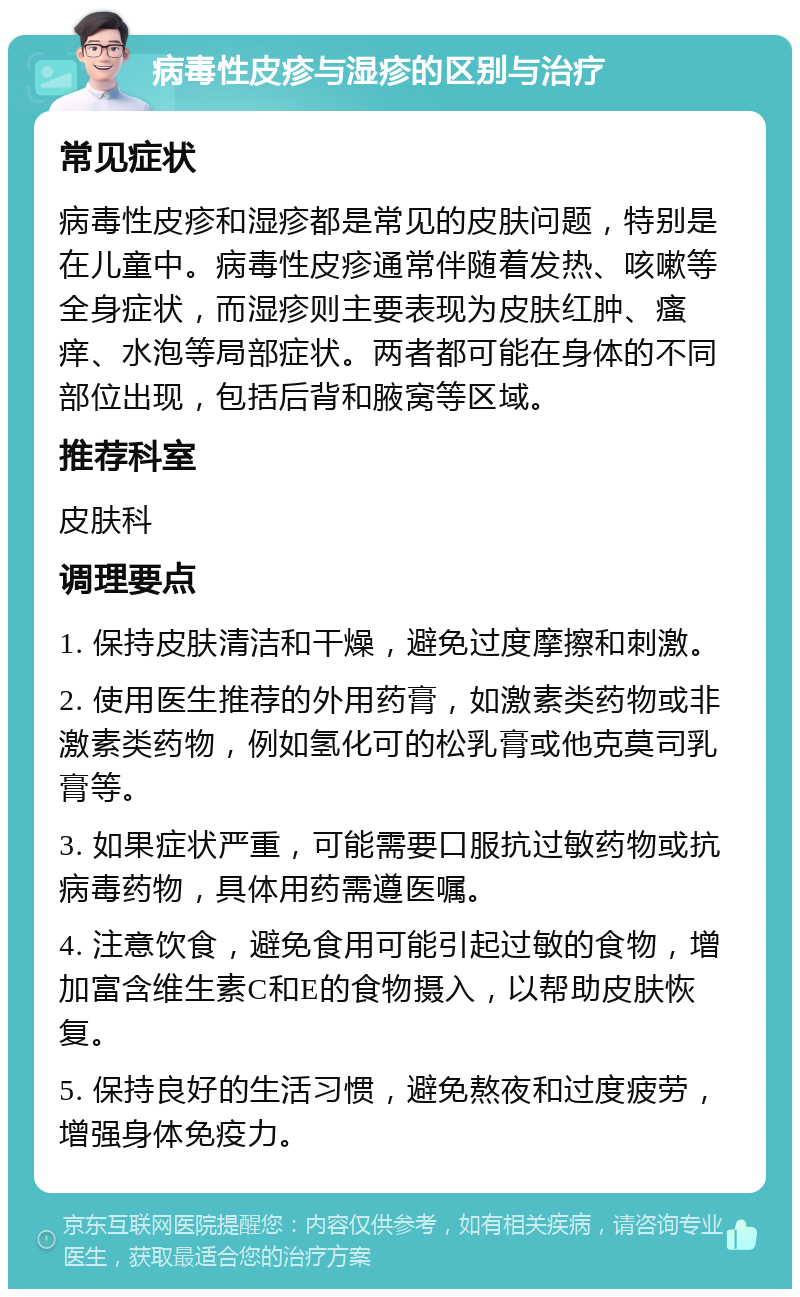 病毒性皮疹与湿疹的区别与治疗 常见症状 病毒性皮疹和湿疹都是常见的皮肤问题，特别是在儿童中。病毒性皮疹通常伴随着发热、咳嗽等全身症状，而湿疹则主要表现为皮肤红肿、瘙痒、水泡等局部症状。两者都可能在身体的不同部位出现，包括后背和腋窝等区域。 推荐科室 皮肤科 调理要点 1. 保持皮肤清洁和干燥，避免过度摩擦和刺激。 2. 使用医生推荐的外用药膏，如激素类药物或非激素类药物，例如氢化可的松乳膏或他克莫司乳膏等。 3. 如果症状严重，可能需要口服抗过敏药物或抗病毒药物，具体用药需遵医嘱。 4. 注意饮食，避免食用可能引起过敏的食物，增加富含维生素C和E的食物摄入，以帮助皮肤恢复。 5. 保持良好的生活习惯，避免熬夜和过度疲劳，增强身体免疫力。