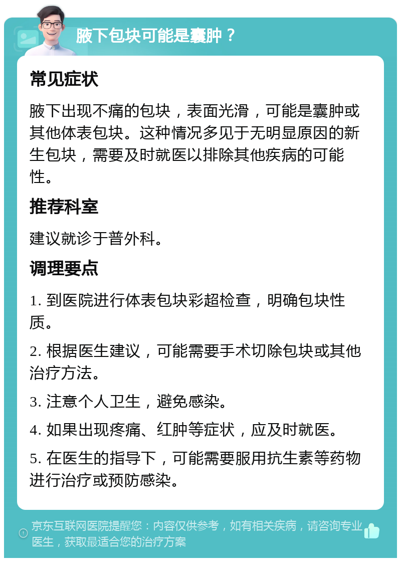 腋下包块可能是囊肿？ 常见症状 腋下出现不痛的包块，表面光滑，可能是囊肿或其他体表包块。这种情况多见于无明显原因的新生包块，需要及时就医以排除其他疾病的可能性。 推荐科室 建议就诊于普外科。 调理要点 1. 到医院进行体表包块彩超检查，明确包块性质。 2. 根据医生建议，可能需要手术切除包块或其他治疗方法。 3. 注意个人卫生，避免感染。 4. 如果出现疼痛、红肿等症状，应及时就医。 5. 在医生的指导下，可能需要服用抗生素等药物进行治疗或预防感染。