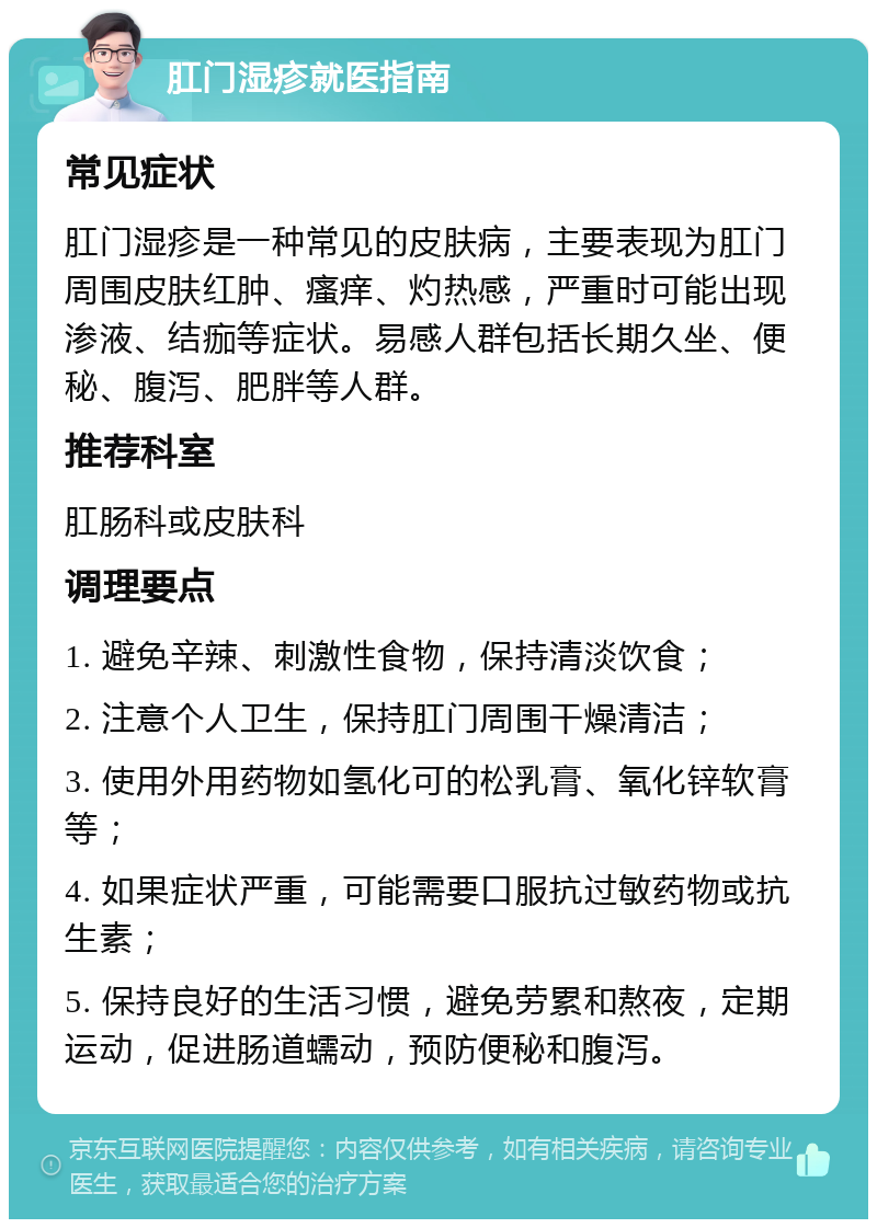 肛门湿疹就医指南 常见症状 肛门湿疹是一种常见的皮肤病，主要表现为肛门周围皮肤红肿、瘙痒、灼热感，严重时可能出现渗液、结痂等症状。易感人群包括长期久坐、便秘、腹泻、肥胖等人群。 推荐科室 肛肠科或皮肤科 调理要点 1. 避免辛辣、刺激性食物，保持清淡饮食； 2. 注意个人卫生，保持肛门周围干燥清洁； 3. 使用外用药物如氢化可的松乳膏、氧化锌软膏等； 4. 如果症状严重，可能需要口服抗过敏药物或抗生素； 5. 保持良好的生活习惯，避免劳累和熬夜，定期运动，促进肠道蠕动，预防便秘和腹泻。