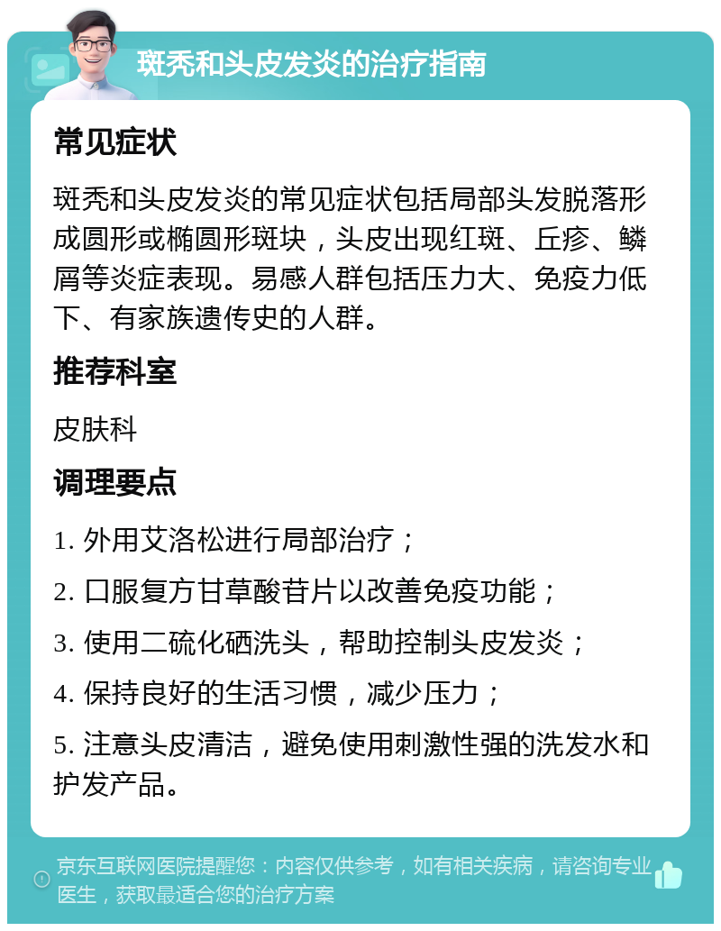 斑秃和头皮发炎的治疗指南 常见症状 斑秃和头皮发炎的常见症状包括局部头发脱落形成圆形或椭圆形斑块，头皮出现红斑、丘疹、鳞屑等炎症表现。易感人群包括压力大、免疫力低下、有家族遗传史的人群。 推荐科室 皮肤科 调理要点 1. 外用艾洛松进行局部治疗； 2. 口服复方甘草酸苷片以改善免疫功能； 3. 使用二硫化硒洗头，帮助控制头皮发炎； 4. 保持良好的生活习惯，减少压力； 5. 注意头皮清洁，避免使用刺激性强的洗发水和护发产品。