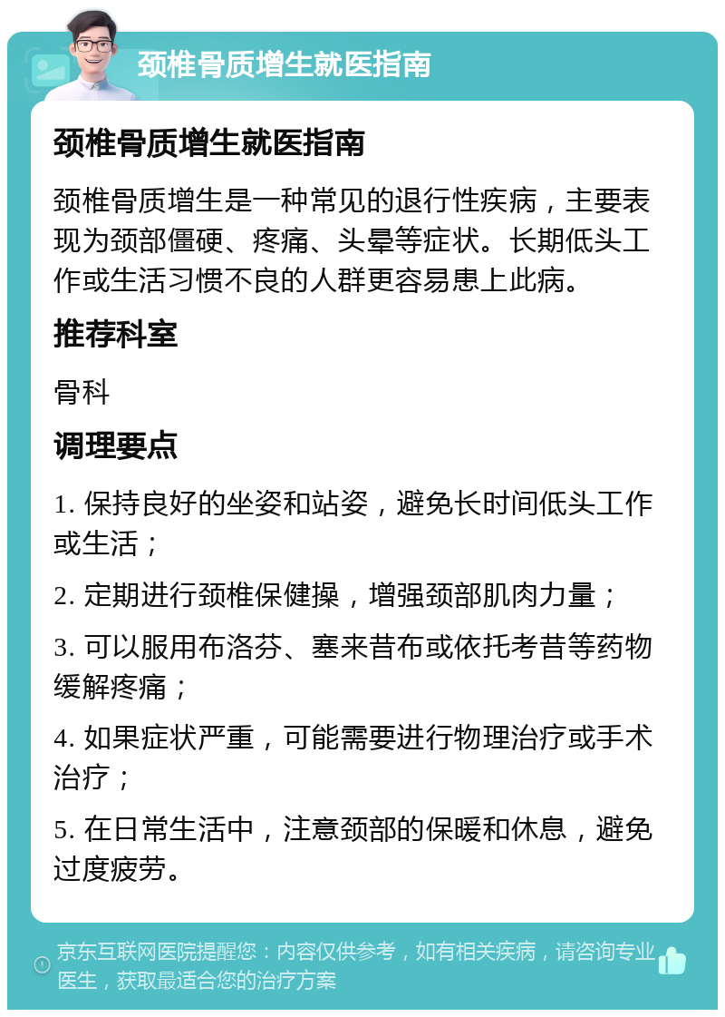 颈椎骨质增生就医指南 颈椎骨质增生就医指南 颈椎骨质增生是一种常见的退行性疾病，主要表现为颈部僵硬、疼痛、头晕等症状。长期低头工作或生活习惯不良的人群更容易患上此病。 推荐科室 骨科 调理要点 1. 保持良好的坐姿和站姿，避免长时间低头工作或生活； 2. 定期进行颈椎保健操，增强颈部肌肉力量； 3. 可以服用布洛芬、塞来昔布或依托考昔等药物缓解疼痛； 4. 如果症状严重，可能需要进行物理治疗或手术治疗； 5. 在日常生活中，注意颈部的保暖和休息，避免过度疲劳。