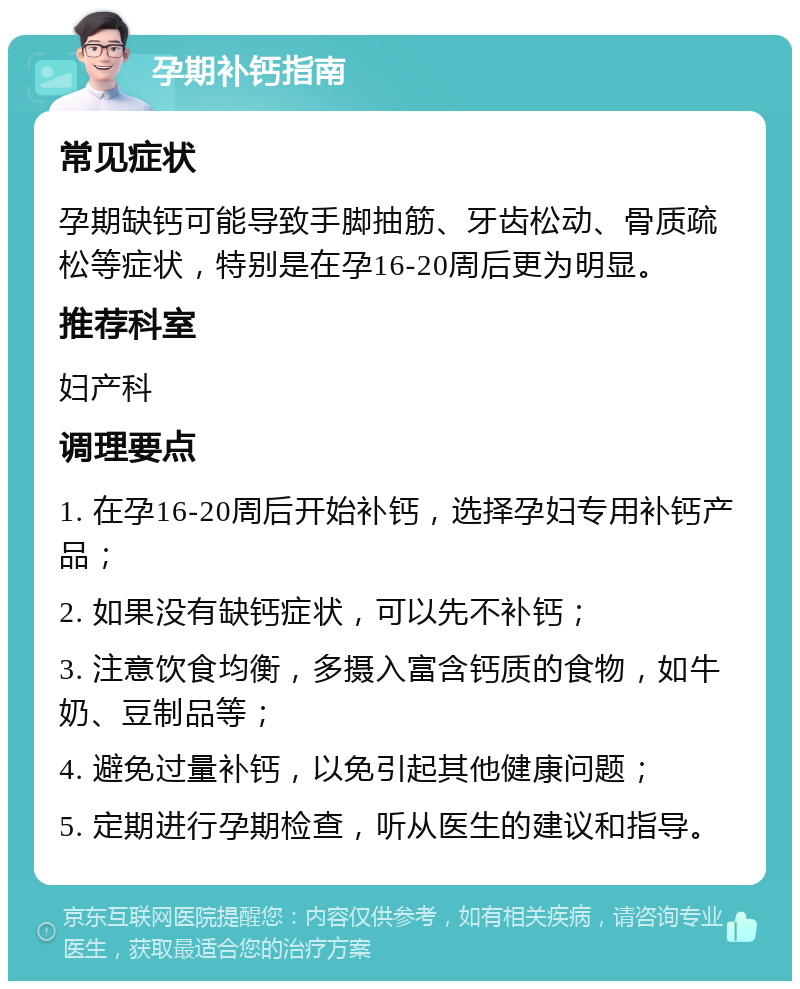 孕期补钙指南 常见症状 孕期缺钙可能导致手脚抽筋、牙齿松动、骨质疏松等症状，特别是在孕16-20周后更为明显。 推荐科室 妇产科 调理要点 1. 在孕16-20周后开始补钙，选择孕妇专用补钙产品； 2. 如果没有缺钙症状，可以先不补钙； 3. 注意饮食均衡，多摄入富含钙质的食物，如牛奶、豆制品等； 4. 避免过量补钙，以免引起其他健康问题； 5. 定期进行孕期检查，听从医生的建议和指导。