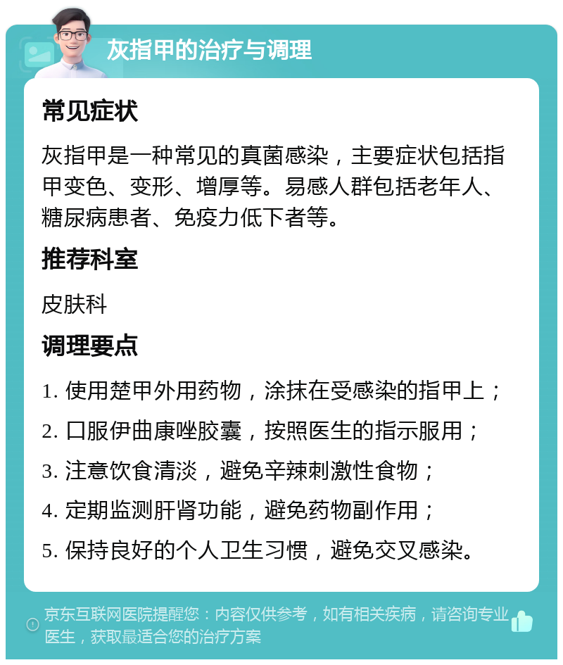 灰指甲的治疗与调理 常见症状 灰指甲是一种常见的真菌感染，主要症状包括指甲变色、变形、增厚等。易感人群包括老年人、糖尿病患者、免疫力低下者等。 推荐科室 皮肤科 调理要点 1. 使用楚甲外用药物，涂抹在受感染的指甲上； 2. 口服伊曲康唑胶囊，按照医生的指示服用； 3. 注意饮食清淡，避免辛辣刺激性食物； 4. 定期监测肝肾功能，避免药物副作用； 5. 保持良好的个人卫生习惯，避免交叉感染。