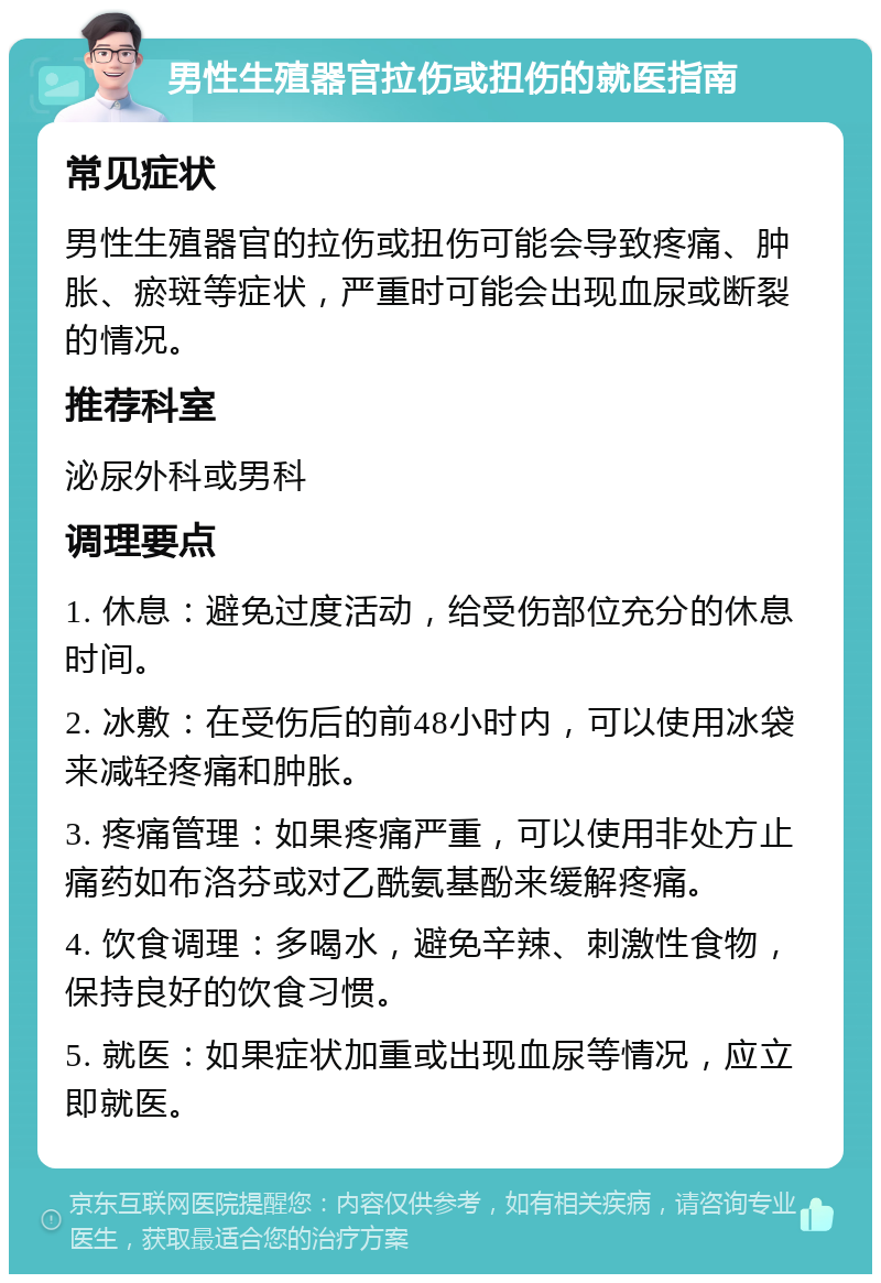 男性生殖器官拉伤或扭伤的就医指南 常见症状 男性生殖器官的拉伤或扭伤可能会导致疼痛、肿胀、瘀斑等症状，严重时可能会出现血尿或断裂的情况。 推荐科室 泌尿外科或男科 调理要点 1. 休息：避免过度活动，给受伤部位充分的休息时间。 2. 冰敷：在受伤后的前48小时内，可以使用冰袋来减轻疼痛和肿胀。 3. 疼痛管理：如果疼痛严重，可以使用非处方止痛药如布洛芬或对乙酰氨基酚来缓解疼痛。 4. 饮食调理：多喝水，避免辛辣、刺激性食物，保持良好的饮食习惯。 5. 就医：如果症状加重或出现血尿等情况，应立即就医。