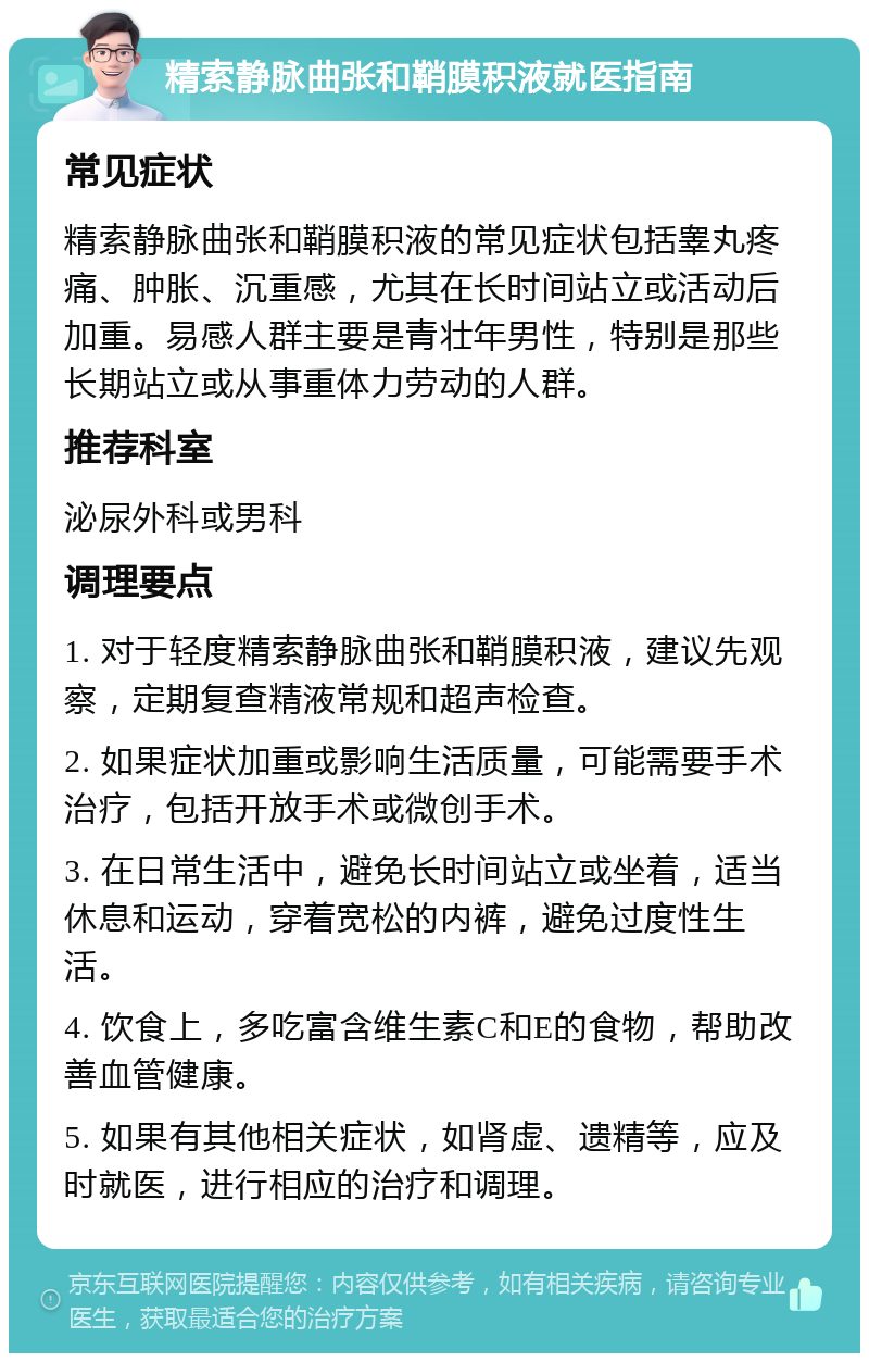 精索静脉曲张和鞘膜积液就医指南 常见症状 精索静脉曲张和鞘膜积液的常见症状包括睾丸疼痛、肿胀、沉重感，尤其在长时间站立或活动后加重。易感人群主要是青壮年男性，特别是那些长期站立或从事重体力劳动的人群。 推荐科室 泌尿外科或男科 调理要点 1. 对于轻度精索静脉曲张和鞘膜积液，建议先观察，定期复查精液常规和超声检查。 2. 如果症状加重或影响生活质量，可能需要手术治疗，包括开放手术或微创手术。 3. 在日常生活中，避免长时间站立或坐着，适当休息和运动，穿着宽松的内裤，避免过度性生活。 4. 饮食上，多吃富含维生素C和E的食物，帮助改善血管健康。 5. 如果有其他相关症状，如肾虚、遗精等，应及时就医，进行相应的治疗和调理。