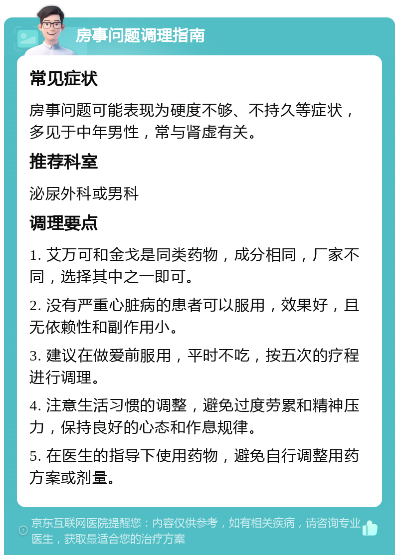 房事问题调理指南 常见症状 房事问题可能表现为硬度不够、不持久等症状，多见于中年男性，常与肾虚有关。 推荐科室 泌尿外科或男科 调理要点 1. 艾万可和金戈是同类药物，成分相同，厂家不同，选择其中之一即可。 2. 没有严重心脏病的患者可以服用，效果好，且无依赖性和副作用小。 3. 建议在做爱前服用，平时不吃，按五次的疗程进行调理。 4. 注意生活习惯的调整，避免过度劳累和精神压力，保持良好的心态和作息规律。 5. 在医生的指导下使用药物，避免自行调整用药方案或剂量。